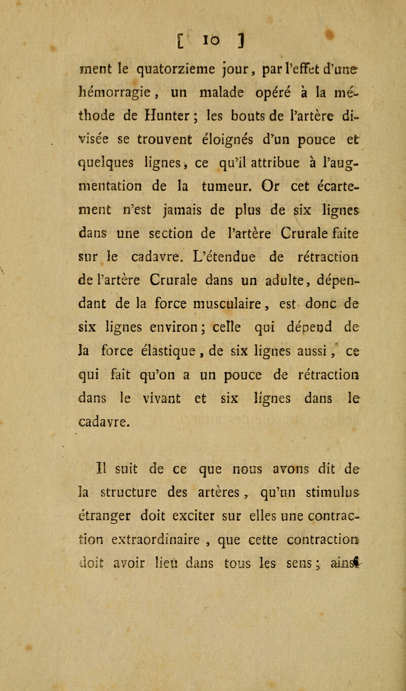 ment le quatorzième jour, par l'effet d'une hémorragie, un malade opéré à la mé- thode de Hunter ; les bouts de Partère di- visée se trouvent éloignés d'un pouce et quelques lignes * ce qu'il attribue à l'aug- mentation de la tumeur. Or cet écarte- ment n'est jamais de plus de six lignes dans une section de l'artère Crurale faite sur le cadavre. L'étendue de rétraction de l'artère Crurale dans un adulte, dépen- dant de la force musculaire y est donc de six lignes environ; celle qui dépend de la force élastique, de six lignes aussi, ce qui fait qu'on a un pouce de rétraction dans le vivant et six lignes dans le cadavre. Il suit de ce que nous avons dit de- là structure des artères, qu'un stimulus- étranger doit exciter sur elles une contrac- tion extraordinaire , que cette contraction doit avoir lieu dans tous les sens; ainsi