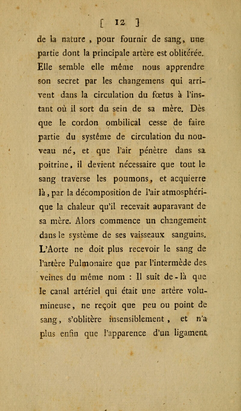 de la nature , pour fournir de sang» une partie dont la principale artère est oblitérée. Elle semble elle même nous apprendre son secret par les changemens qui arri- vent dans la circulation du fœtus à l'ins- tant où il sort du sein de sa mère. Dès que le cordon ombilical cesse de faire partie du système de circulation du nou- veau né, et que l'air pénètre dans sa, poitrine, il devient nécessaire que tout le sang traverse les poumons, et acquierre là, par la décomposition de Pair atmosphéri- que la chaleur qu'il recevait auparavant de sa mère. Alors commence un changement dans le système de ses vaisseaux sanguins. L'Aorte ne doit plus recevoir le sang de l'artère Pulmonaire que par l'intermède des. veines du même nom : Il suit de-là que le canal artériel qui était une artère volu- mineuse, ne reçoit que peu ou point de sang, s'oblitère insensiblement , et n'a plus enfin que l'apparence d'un ligament