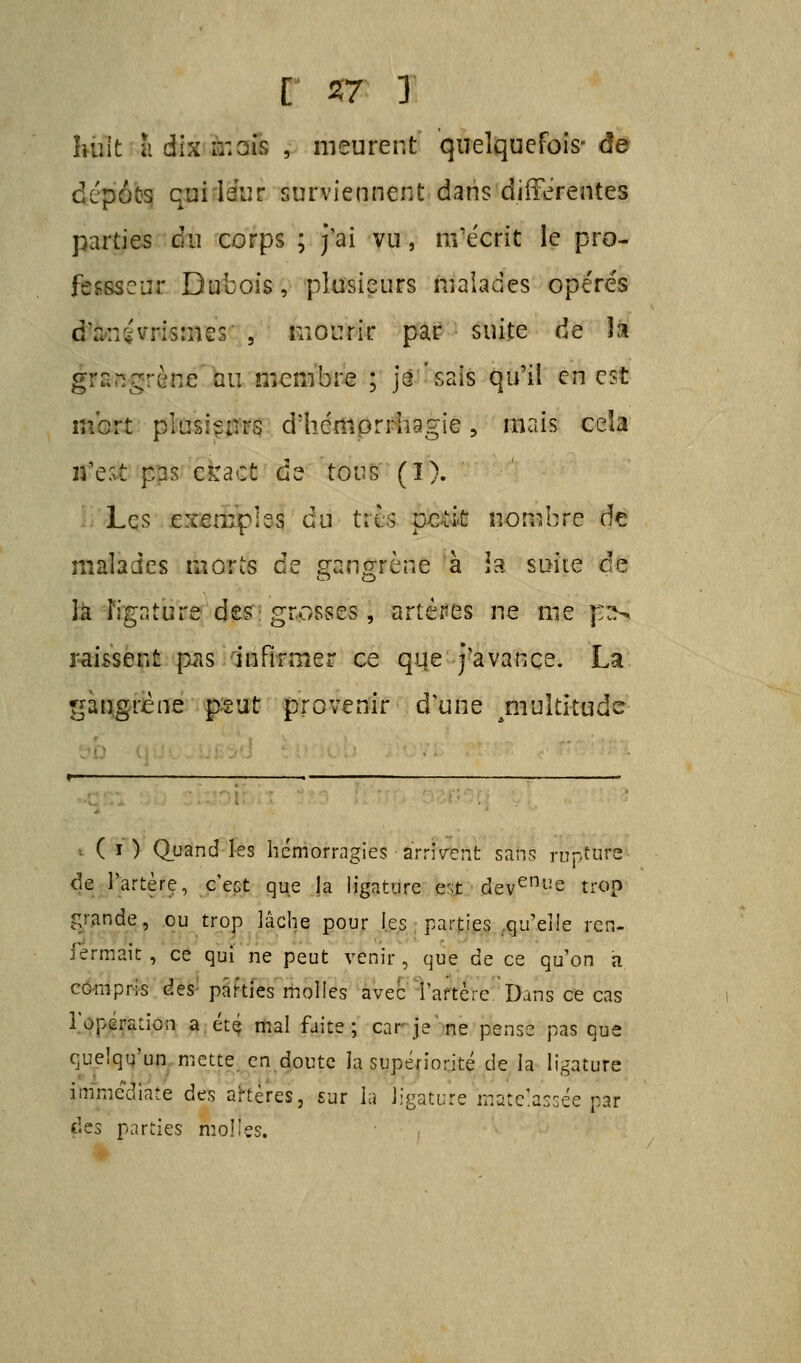 huit a dix ir. ois , meurent quelquefois-de dépôts qui leur surviennent dans différentes parties du corps ; j'ai vu, m'écrit le pro- fessée ur Dubois, plusieurs malades ope'rés d'anivrismes , mourir par suite de la gïfitegrèfîjé au membre ; jâ ' sais qu'il en cit mort plusieurs d'hérttprrhagie, mais cela g?e$ pas ekacd de tous (ï). Les exemples du tftfl peut nombre de malades morts de gangrène à Ut suite de la ligature des: grosses , artères ne me j::n laissent pas infirmer ce que j'avance. La gangrène peut provenir d'une ^multitude ptlî ( ï ) Quand les hémorragies -arrivent sans ru de l'artère, c'est que la ligature c;t deveni!e trop grande, ou trop lâche pour les parties qu'elle ren- fermait , ce qui ne peut venir , que de ce qu'on a compris des parties molles avec l'artère Dans ce cas l'opération a été mal faite; car je'ne pense pas que quelqu'un mette en doute la supériorité de la ligature immédiate des artères, sur la ligature matelassée par des parties molles.