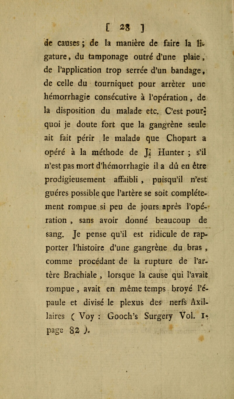 [ *3 ] de causes ; de la manière de faire la lr- gature, du tamponage outré d'une plaie , de Papplication trop serrée d'un bandage, de celle du tourniquet pour arrêter une hémorrhagie consécutive à l'opération , de la disposition du malade etc. C'est pour* quoi je doute fort que la gangrène seule ait fait périr le malade que Chopart a opéré à la méthode de ]l Hunter ; s'il n'est pas mort d'hémorrhagie il a dû en être prodigieusement affaibli , puisqu'il n'est guéres possible que l'artère se soit complète- ment rompue si peu de jours après l'opé- ration , sans avoir donné beaucoup de sang. Je pense qu'il est ridicule de rap- porter l'histoire d'une gangrène du bras , comme procédant de la rupture de l'ar- tère Brachiale , lorsque la cause qui l'avait rompue , avait en même temps broyé l'é- paule et divisé le plexus des nerfs Axil- laires ( Voy : Gooch's Surgery Vol. I* page 82 J.