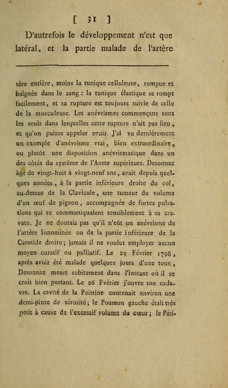 D'autrefois le développement n'est que :éral, et la partie malade de l'artère tère entière, moins la tunique celluleuse, rompue et baignée dans le sang : la tunique élastique se rompt facilement, et sa rupture est toujours suivie de celle de la musculeuse. Les anévrismes commenqans sonc les seuls dans lesquelles cette rupture n'ait pas lieu, et qu'on puisse appeler vrais. J'ai vu dernièrement un exemple d'anévrisme vrai, bien extraordinaire, ou plutôt une disposition anévrismatique dans un des côtés du système de l'Aorte supérieure. Desonnaz âgé de vingt-huit à vingt-neuf ans, avait depuis quel- ques années, à la partie inférieure droite du col, au-dessus de la Clavicule, une tumeur du volume d'un œuf de pigeon, accompagnée de fortes pulsa- tions qui se communiquaient sensiblement à sa cra- vate. Je ne doutais pas qu'il n'eût un anévrisme de l'artère Innommée ou de la partie inférieure de la Carotide droite ; jamais il ne voulut employer aucun moyen curatif ou palliatif. Le 25 Février 1798, après avoir été malade quelques jours d'une toux , Desonnaz meurt subitement dans l'instant où il sç croit bien portant. Le 26 Fvérier j'ouvre son cada- vre. La cavité de la Poitrine contenait environ une demi-pinte de sérosité; le Poumon gauche était très petit à cause de l'excessif volume du cœur ; le Péri-