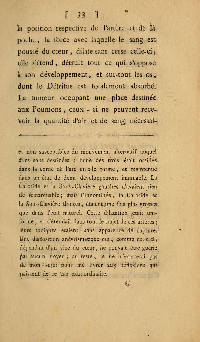 la position respective de l'artère et de là poche, la force avec laquelle le sang est poussé du cœur, dilate sans cesse celle-ci, elle s'étend, détruit tout ce qui s'oppose à son développement, et sur-tout les osj dont le Détritus est totalement absorbé. La tumeur occupant une place destinée aux Poumons, ceux - ci ne peuvent rece- voir la quantité d'air et de sang nécessai- et non susceptibles du mouvement alternatif auquel elles sont destinées : l'une des trois était ossifiée dans la corde dé l'arc qu'elle forme, et maintenue dans un état de demi développement immuable. La Carotide et la Sous-Clavière gauches n'avaient rien de remarquable ; mais l'Innommée, la Carotide et la Sous-Clavière droites, étaient [une fois plus grosses que dans l'état naturel. Cette dilatation était uni- forme , et s'étendait, dans tout le trajet de ces artères ; leurs tuniques étaient sans apparence de rupture. Une disposition anévrismatique qui, comme celle-ci j dépendait d'un vice du cœuj, ne pouvait être guérie par aucun moyen ; au reste , je ne m'écarterai pas de mon sujet pour me livrer àiî^ réflexions qm naissent de ce cas extraordinaire. G