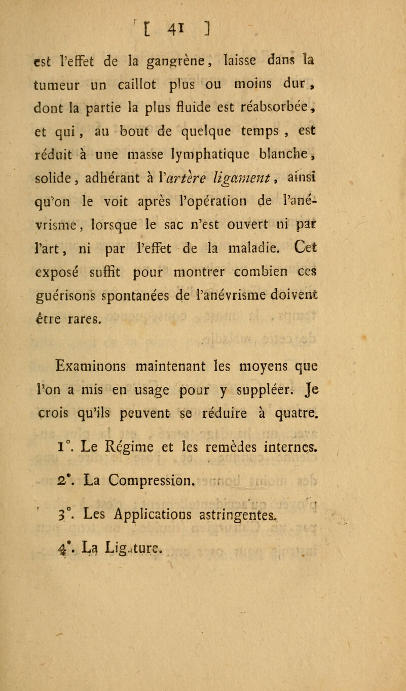 est l'effet de la gangrène, laisse dans la tumeur un caillot plus ou moins dur, dont la partie la plus fluide est réabsorbée, et qui, au bout de quelque temps , est réduit à une masse lymphatique blanche, solide, adhérant à Yartere ligament, ainsi qu'on le voit après l'opération de l'ané- vrisme, lorsque le sac n'est ouvert ni par l'art, ni par l'effet de la maladie. Cet exposé suffit pour montrer combien ces guérisons spontanées de Panévrisme doivent être rares. Examinons maintenant les moyens que Pon a mis en usage pour y suppléer. Je crois qu'ils peuvent se réduire à quatre. 1°. Le Régime et les remèdes internes. 2\ La Compression. 3°. Les Applications astringentes. 4*. La Ligature.