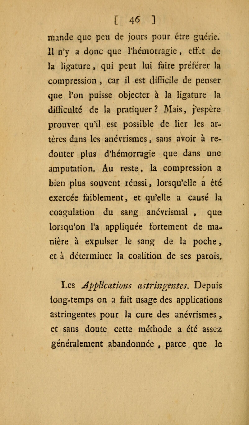 [ 4* ] mande que peu de jours pour être guérie. Il n'y a donc que l'hémorragie, effet de la ligature, qui peut lui faire préférer la compression , car il est difficile de penser que Ton puisse objecter à la ligature la difficulté de la pratiquer? Mais, j'espère prouver qu'il esc possible de lier les ar- tères dans les anévrrismes, sans avoir à re- douter plus d'hémorragie que dans une amputation. Au reste, la compression a bien plus souvent réussi, lorsqu'elle a été exercée faiblement, et qu'elle a causé la coagulation du sang anévrismal , que lorsqu'on l'a appliquée fortement de ma- nière à expulser le sang de la poche, et à déterminer la coalition de ses parois. Les applications astringentes. Depuis long-temps on a fait usage des applications astringentes pour la cure des anévrismes, et sans doute cette méthode a été assez généralement abandonnée 9 parce que le