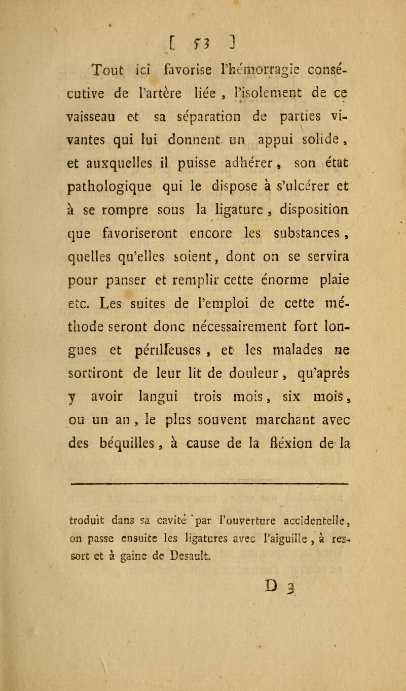 Tout ici favorise l'hémorragie consé- cutive de l'artère liée , l'isolement de ce vaisseau e«t sa séparation de parties vi- vantes qui lui donnent un appui solide, et auxquelles il puisse adhérer, son état pathologique qui le dispose à s'ulcérer et à se rompre sous la ligature , disposition que favoriseront encore les substances, quelles qu'elles soient, dont on se servira pour panser et remplir cette énorme plaie etc. Les suites de l'emploi de cette mé- thode seront donc nécessairement fort lon- gues et périlleuses , et les malades ne sortiront de leur lit de douleur , qu'après y avoir langui trois mois, six mois, ou un an , le plus souvent marchant avec des béquilles, à cause de la flexion de la troduit dans sa cavité par l'ouverture accidentelle, on passe ensuite les ligatures avec l'aiguille , à res- sort et à gaine de Desault.