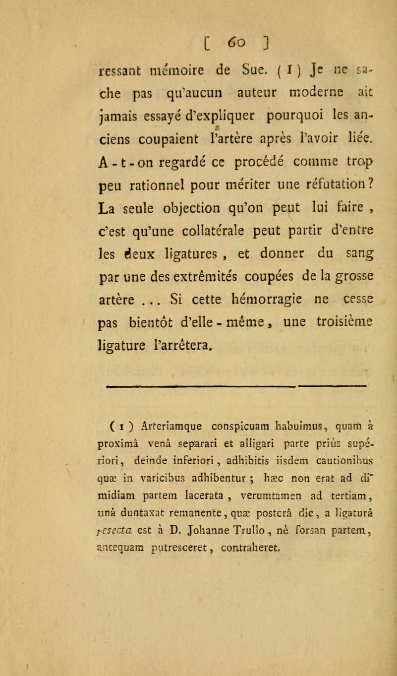 rcssant mémoire de Sue. ( I ) Je ne ca- che pas qivaucun auteur moderne ait jamais essayé d'expliquer pourquoi les an- ciens coupaient l'artère après l'avoir liée. A-t-on regardé ce procédé comme trop peu rationnel pour mériter une réfutation? La seule objection qu'on peut lui faire , c'est qu'une collatérale peut partir d'entre les deux ligatures , et donner du sang par une des extrémités coupées de la grosse artère ... Si cette hémorragie ne cesse pas bientôt d'elle - même , une troisième ligature l'arrêtera. ( i ) Arreriamque conspicuam habuimus, quarii à proximâ venâ separari et alligari parte priùs supé- riori, deinde inferiori, adhibitis iisdem cautionibus quae in varicibus adhibentur ; haec non erat ad di midiam partem lacerata , verumtamen ad tertiam, unâ duntaxat rémanente, qua? postera die, a ligatura t-esecta est à D. Johanne Trullo , ne forsan partem, antequam patresceret, contraheret.