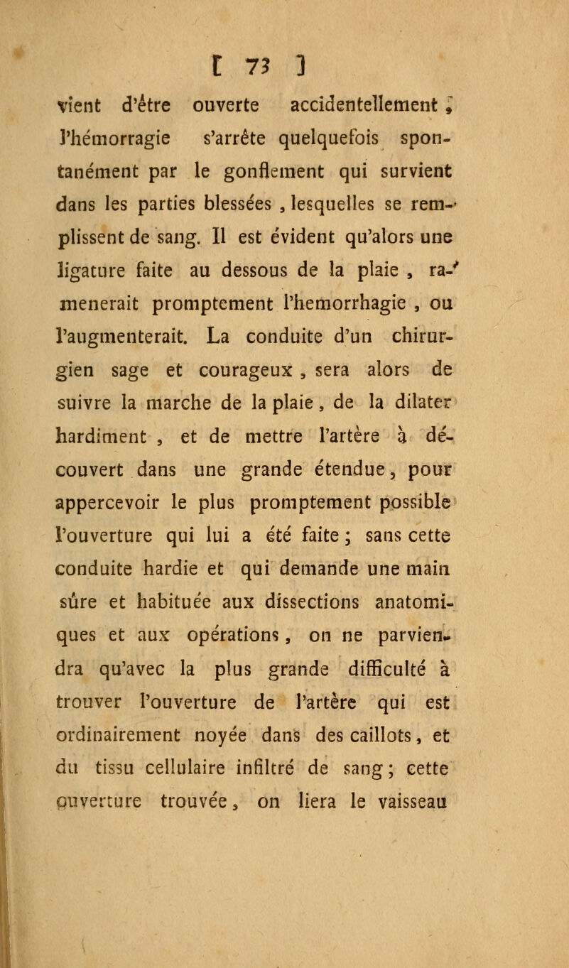 vient d'être ouverte accidentellement i l'hémorragie s'arrête quelquefois spon- tanément par le gonflement qui survient dans les parties blessées , lesquelles se rem-- plissent de sang. Il est évident qu'alors une ligature faite au dessous de la plaie , ra-' mènerait promptement l'hemorrhagie , ou l'augmenterait. La conduite d'un chirur- gien sage et courageux , sera alors de suivre la marche de la plaie, de la dilater hardiment , et de mettre l'artère h dé- couvert dans une grande étendue, pour appercevoir le plus promptement possible l'ouverture qui lui a été faite ; sans cette conduite hardie et qui demande une main sûre et habituée aux dissections anatomi- ques et aux opérations, on ne parvien- dra qu'avec la plus grande difficulté à trouver l'ouverture de l'artère qui est ordinairement noyée dans des caillots, et du tissu cellulaire infiltré de sang; cette puverture trouvée, on liera le vaisseau