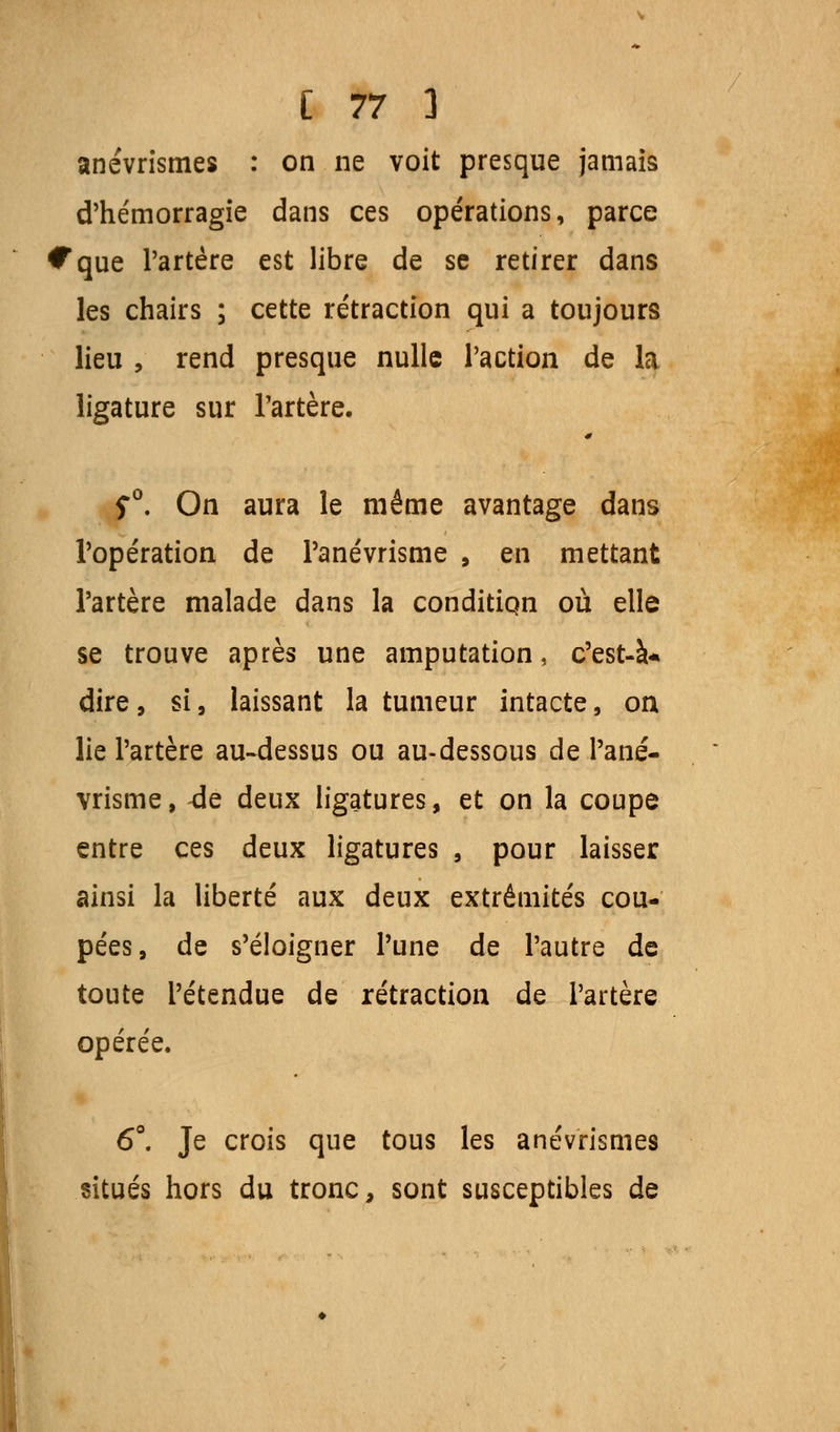 anévrismes : on ne voit presque jamais d'hémorragie dans ces opérations, parce Cque l'artère est libre de se retirer dans les chairs ; cette rétraction qui a toujours lieu , rend presque nulle l'action de la ligature sur l'artère. S°. On aura le même avantage dans l'opération de Panévrisme , en mettant l'artère malade dans la condition où elle se trouve après une amputation, c'est-à* dire, si, laissant la tumeur intacte, on lie l'artère au-dessus ou au-dessous de Pané- vrisme, -de deux ligatures, et on la coupe entre ces deux ligatures , pour laisser ainsi la liberté aux deux extrémités cou- pées, de s'éloigner l'une de l'autre de toute l'étendue de rétraction de l'artère opérée. 6°. Je crois que tous les anévrismes situés hors du tronc, sont susceptibles de