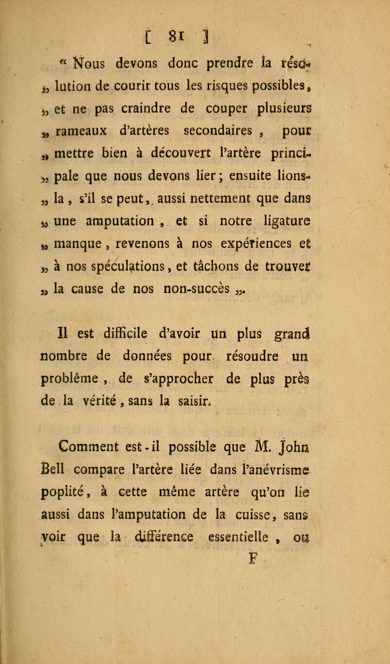 fc Nous devons donc prendre la reso« a, lution de courir tous les risques possibles, i3 et ne pas craindre de couper plusieurs to rameaux d'artères secondaires , pour fc mettre bien à découvert l'artère princi- fc pale que nous devons lier ; ensuite lions- » la i s'il se peut,, aussi nettement que dans fc une amputation , et si notre ligature fc manque , revenons à nos expériences e£ 5? à nos spéculations > et tâchons de trouve* fc la cause de nos non-succès „. Il est difficile d'avoir un plus grand nombre de données pour résoudre un problème , de s'approcher de plus près de la vérité, sans la saisir. Comment est-il possible que M. Johu Bell compare l'artère liée dans Panévrisme poplité, à cette même artère qu'on lie aussi dans l'amputation de la cuisse, sans voir que la différence essentielle , ou F