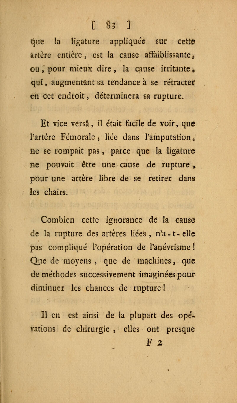 C 85 ] *}ue la ligature appliquée sur cette artère entière, est la cause affaiblissantes ou, pour mieux dire, la cause irritante» qui, augmentant sa tendance à se rétracter en cet endroit, déterminera sa rupture. Et vice versa, il était facile de voir, que l'artère Fémorale * liée dans l'amputation, ne se rompait pas, parce que la ligature ne pouvait être une cause de rupture » pour une artère libre de se retirer dans les chairs. Combien cette ignorance dé la cause de la rupture des artères liées, n'a-1-elle pas compliqué l'opération de l'anévrisme ! Que de moyens , que de machines, que de méthodes successivement imaginées pour- diminuer les chances de rupture ! Il en est ainsi de la plupart des opé- rations de chirurgie , elles ont presque F 2