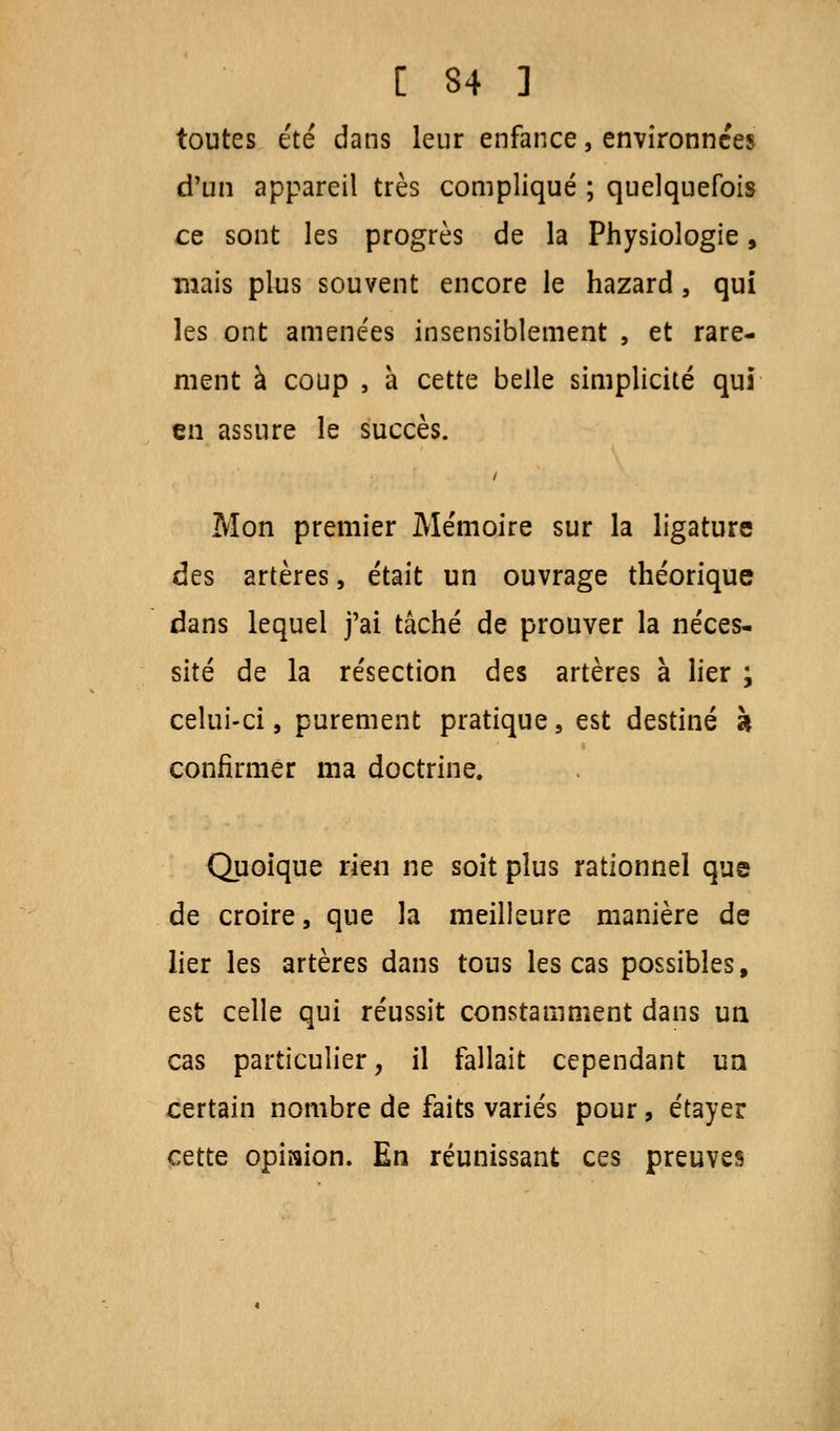 toutes été dans leur enfance, environnées d'un appareil très compliqué ; quelquefois ce sont les progrès de la Physiologie, mais plus souvent encore le hazard, qui les ont amenées insensiblement , et rare- ment à coup , à cette belle simplicité qui en assure le succès. Mon premier Mémoire sur la ligature des artères, était un ouvrage théorique dans lequel j'ai tâché de prouver la néces- sité de la résection des artères à lier ; celui-ci, purement pratique, est destiné à confirmer ma doctrine. Quoique rien ne soit plus rationnel que de croire, que la meilleure manière de lier les artères dans tous les cas possibles, est celle qui réussit constamment dans un cas particulier, il fallait cependant un certain nombre de faits variés pour, étayer cette opiaion. En réunissant ces preuves