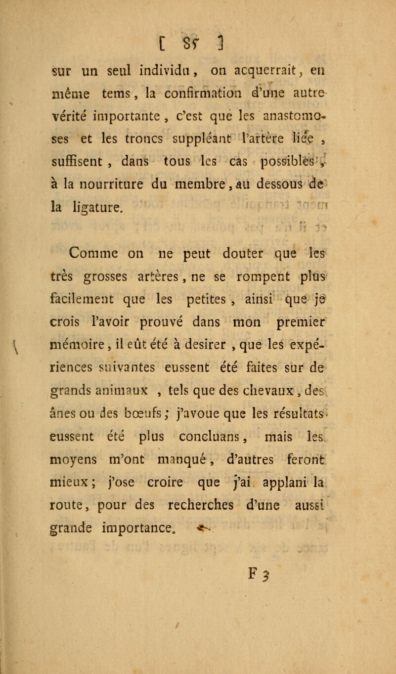 [ sr 3 sur un seul individu, on acquerrait, eu niême tems, la confirmation d'une autre vérité importante, c'est que les anastomo- ses et les troncs suppléant l'artère lie'e s suffisent , dans tous les cas possibles y à la nourriture du membre,au dessous de la ligature. Comme on ne peut douter que les très grosses artères, ne se rompent plus facilement que les petites, ainsi que je crois l'avoir prouvé dans mon premier mémoire, il eût été à désirer , que les expé- riences suivantes eussent été faites sur de grands animaux , tels que des chevaux s des ânes ou des bœufs; j'avoue que les résultats- eussent été plus concluans, mais les, moyens m'ont manqué, d'autres feront mieux ; j'ose croire que j'ai applani la route, pour des recherches d'une aussi grande importance. F?