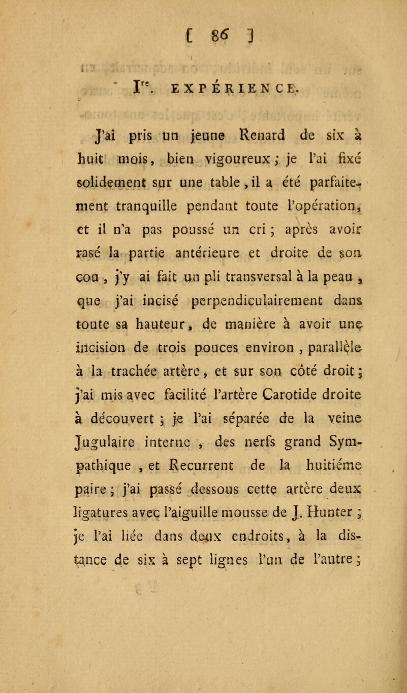 EXPÉRIENCE. J'ai pris un jeune Renard de six à huit mois, bien vigoureux; je l'ai fixé solidement sur une table, il a été parfaite-? ment tranquille pendant toute l'opération, et il n'a pas poussé un cri ; après avoir rasé la partie antérieure et droite de son cou , j'y ai fait un pli transversal à la peau , que j'ai incisé perpendiculairement dans toute sa hauteur, de manière à avoir une incision de trois pouces environ , parallèle à la trachée artère, et sur son côté droit ; j'ai mis avec facilité l'artère Carotide droite à découvert ; je l'ai séparée de la veine Jugulaire interne , des nerfs grand Sym- pathique , et Récurrent de la huitième paire; j'ai passé dessous cette artère deux ligatures avec l'aiguille mousse de J. Hunter ; je l'ai liée dans deux endroits, à la dis- tance de six à sept lignes l'un de l'autre;