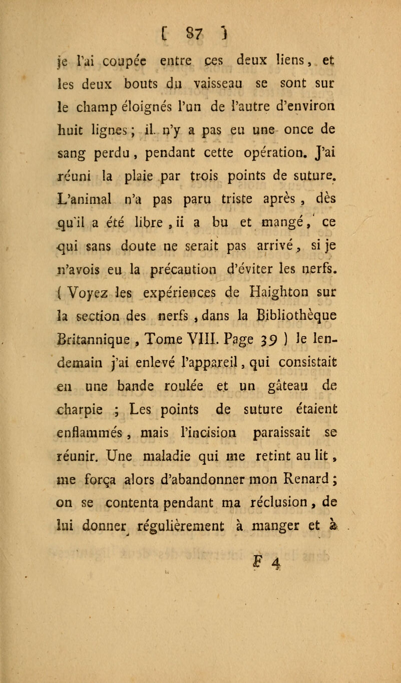 je l'ai coupée entre ces deux liens, et les deux bouts du vaisseau se sont sur le champ éloignés l'un de l'autre d'environ huit lignes ; il. n'y a pas eu une once de sang perdu, pendant cette opération. J'ai réuni la plaie par trois points de suture. L'animal n'a pas paru triste après , dès qui! a été libre , ii a bu et mangé,' ce qui sans doute ne serait pas arrivé, si je n'avois eu la précaution d'éviter les nerfs. ( Voyez les expériences de Haighton sur h section des nerfs , dans la Bibliothèque Britannique , Tome VIII. Page 39 ) le len- demain j'ai enlevé l'appareil, qui consistait en une bande roulée et un gâteau de charpie ; Les points de suture étaient enflammés, mais l'incision paraissait se réunir. Une maladie qui me retint au lit, me força alors d'abandonner mon Renard ; on se contenta pendant ma réclusion, de lui donner^ régulièrement à manger et à