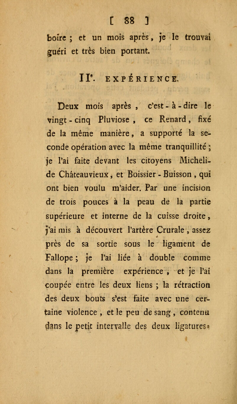 boire ; et un mois après, je le trouvai guéri et très bien portant. IIe. EXPÉRIENCE. Deux mois après , c'est - à - dire le vingt - cinq Pluviôse , ce Renard , fixé de la même manière, a supporté la se- conde opération avec la même tranquillité ; je Pai faite devant les citoyens Micheli- de Châteauvieux, et Boissier - Buisson , qui ont bien voulu m'aider. Par une incision de trois pouces à la peau de la partie supérieure et interne de la cuisse droite, j'ai mis à découvert l'artère Crurale , assez près de sa sortie sous le ligament de Fallope ; je Pai liée à double comme dans la première expérience , et je Pai coupée entre les deux liens ; la rétraction des deux bouts s'est faite avec une cer- taine violence, et le peu de sang, contenu clans le petit intervalle des deux ligatures*