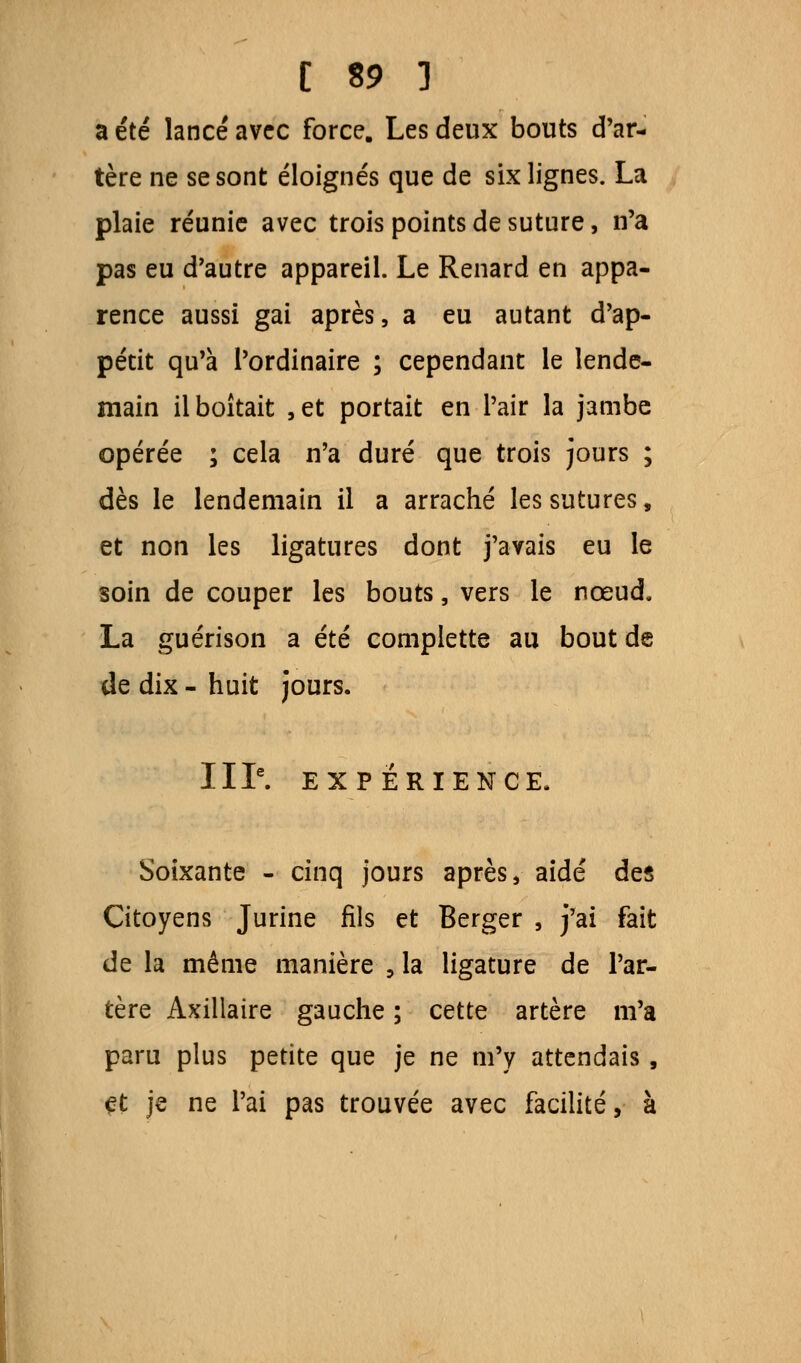 a été lancé avec force. Les deux bouts d'ar- tère ne se sont éloignés que de six lignes. La plaie réunie avec trois points de suture, n'a pas eu d'autre appareil. Le Renard en appa- rence aussi gai après, a eu autant d'ap- pétit qu'à l'ordinaire ; cependant le lende- main il boitait , et portait en l'air la jambe opérée ; cela n'a duré que trois jours ; dès le lendemain il a arraché les sutures, et non les ligatures dont j'avais eu le soin de couper les bouts, vers le nœud. La guérison a été complette au bout de de dix - huit jours. IIIe. EXPÉRIENCE. Soixante - cinq jours après, aidé des Citoyens Jurine fils et Berger , j'ai fait de la même manière , la ligature de l'ar- tère Axillaire gauche ; cette artère m'a paru plus petite que je ne m'y attendais , et je ne l'ai pas trouvée avec facilité, à