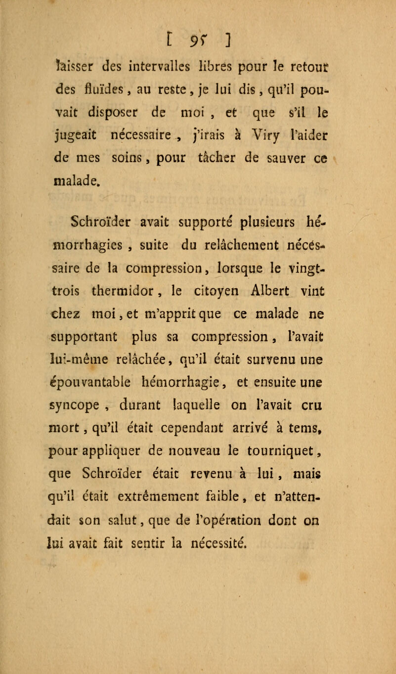 I 9f ] hisser des intervalles libres pour le retout des fluïdes, au reste, je lui dis , qu'il pou- vait disposer de moi , et que s'il le jugeait nécessaire , j'irais à Viry l'aider de mes soins, pour tâcher de sauver ce malade. Schroïder avait supporté plusieurs hé- morrhagies , suite du relâchement néces- saire de la compression > lorsque le vingt- trois thermidor, le citoyen Albert vint chez moi, et m'apprit que ce malade ne supportant plus sa compression, l'avait lui-même relâchée, qu'il était survenu une épouvantable hémorrhagie, et ensuite une syncope , durant laquelle on l'avait cru mort, qu'il était cependant arrivé à terns, pour appliquer de nouveau le tourniquet, que Schroïder était revenu à lui, mais qu'il était extrêmement faible, et n'atten- dait son salut, que de l'opération dont on lui avait fait sentir la nécessité.