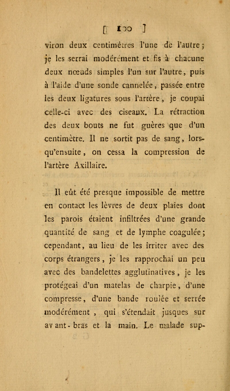 [ i^o ] viron deux centimètres Tune de l'autre; je les serrai modérément et fis à chacune deux nœuds simples l'un sur l'autre, puis à l'aide d'une sonde cannelée, passée entre les deux ligatures sous Parcère, je coupai celle-ci avec des ciseaux. La rétraction des deux bouts ne fut guères que d'un centimètre. Il ne sortit pas de sang, lors- qu'ensuite , on cessa la compression de l'artère Axillaire. Il eût été presque impossible de mettre en contact les lèvres de deux plaies dont les parois étaient infiltrées d'une grande quantité de sang et de lymphe coagulée; cependant, au lieu de les irriter avec des corps étrangers, je les rapprochai un peu avec des bandelettes agglutinatives, je les protégeai d'un matelas de charpie, d'une compresse, d'une bande roulée et serrée modérément , qui s'étendait jusques sur avant-bras et la main. Le malade sup-