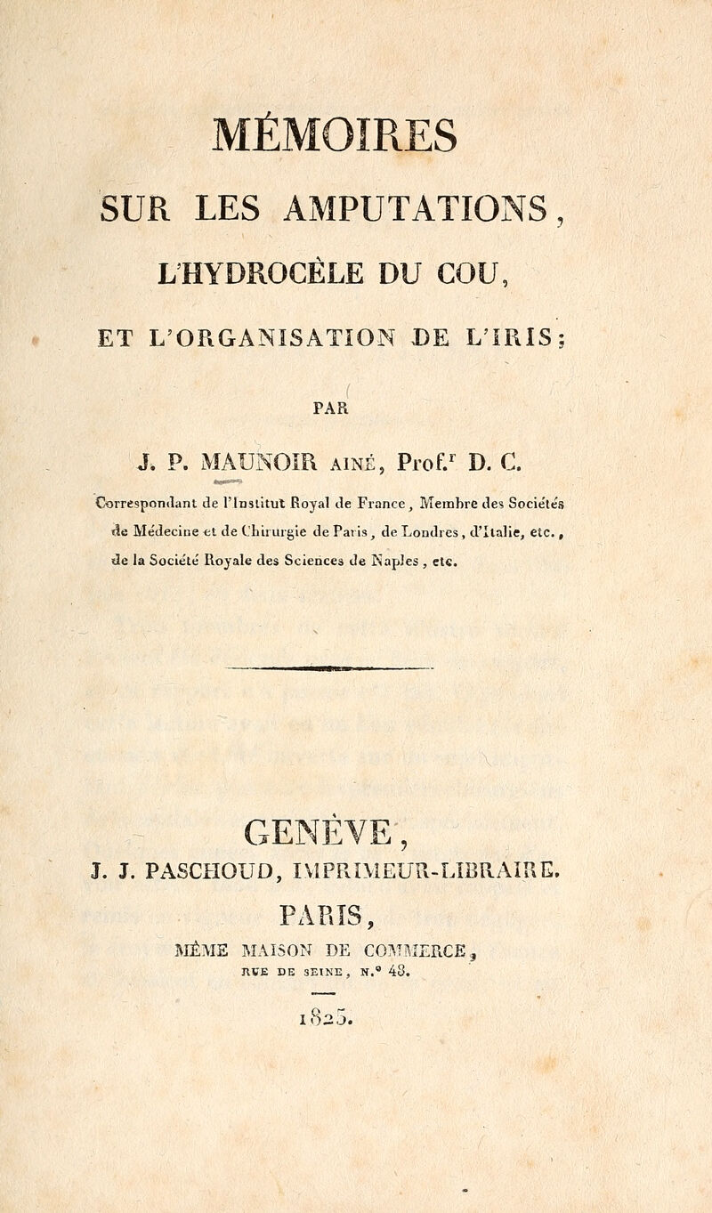 SUR LES AMPUTATIONS, LHYDROCÉLE DU COU, ET L'ORGANISATION DE L'IRIS; PAR J. P. MÂUNOIR AÎNÉ, Prof.* D. C. Corresponilani de l'Inslitut Royal de France, Membre des Socieléis ïîe Me'decine et de Chirurgie de Paris, de Londres , d'Italie, etc. , de la Société' Royale des Sciences de Kapîes , etc. G J. J. PASCHOUD, IMPRIMEUR-LIBRAIUE. PARIS, MÊME MAISON DE COMnîERCE, JIVE DE 3EINE , N. 48.