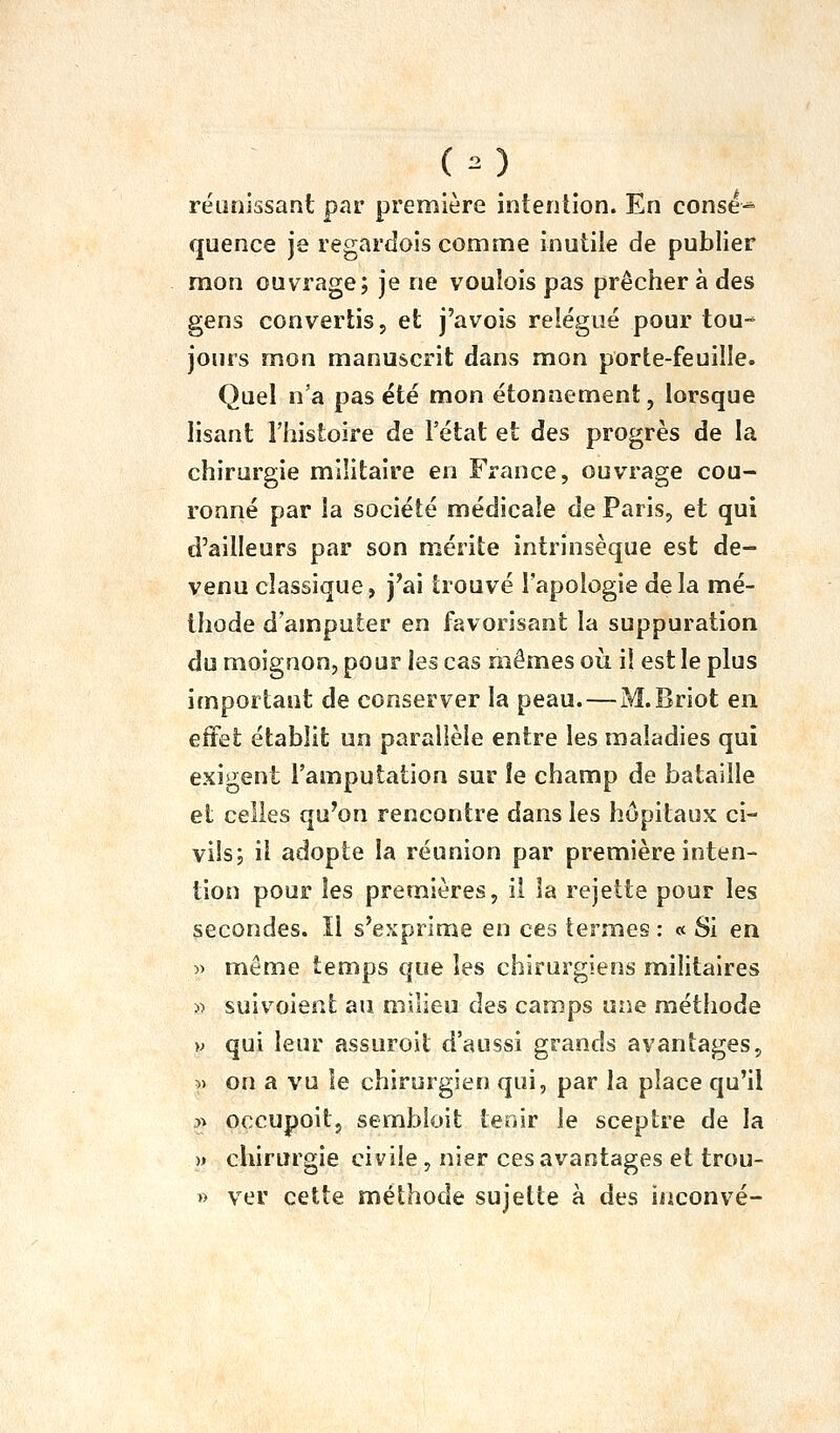 ( o réunissant par première intention. En consé* quence je regardois comme inutile de publier mon ouvrage; je ne voulois pas prêcher à des gens convertis, et j'avois relégué pour tou- jours mon manuscrit dans mon porte-feuille. Quel n'a pas été mon étonnement, lorsque lisant l'histoire de l'état et des progrès de la chirurgie militaire en France, ouvrage cou- ronné par la société médicale de Paris, et qui d'ailleurs par son mérite intrinsèque est de- venu classique, j'ai trouvé l'apologie delà mé- thode d'amputer en favorisant la suppuration du moignon, pour les cas mêmes oii il est le plus important de conserver la peau.—M.Briot en effet établit un parallèle entre les maladies qui exigent l'amputation sur îe champ de bataille et celles qu'on rencontre dans les hôpitaux ci- vils; il adopte la réunion par première inten- tion pour les premières, il la rejette pour les secondes. Il s'exprime en ces termes : « Si en » même temps que les chirurgiens militaires « suivoient au milieu des camps une méthode V qui leur assuroit d'aussi grands avantages, 5) on a vu le chirurgien qui, par la place qu'il >> occupoit, sembloit tenir le sceptre de la » chirurgie civile, nier ces avantages et trou- « ver cette méthode sujette à des iiiconvé-