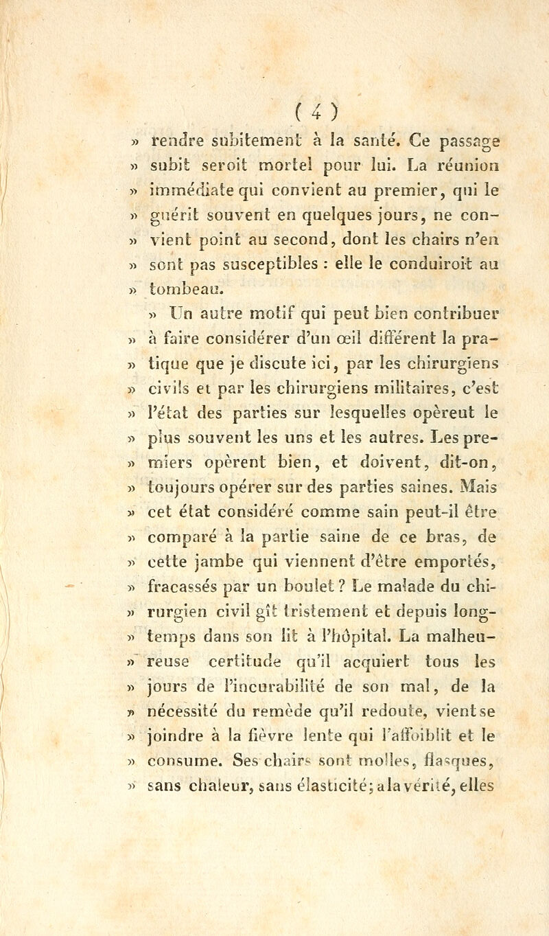 » rendre subitement à la santé. Ce passage » subit seroit mortel pour lui. La réunion yy immédiate qui convient au premier, q«ii le » guérit souvent en quelques jours, ne con- » vient point au second, dont les chairs n'en » sont pas susceptibles : elle le conduiroit au » tombeau. » Un autre motif qui peut bien contribuer w à faire considérer d'un œil différent la pra- » tique que je discute ici, par les chirurgiens » civils et par les chirurgiens militaires, c'est » l'état des parties sur lesquelles opèrent le « plus souvent les uns et les autres. Les pre- » miers opèrent bien, et doivent, dit-on, » toujours opérer sur des parties saines. Mais )» cet état considéré comme sain peut-il être >^ comparé à la partie saine de ce bras, de yy cette jambe qui viennent d'être emportés, yy fracassés par un boulet ? Le malade du chi- )) rurgien civil gît tristement et depuis long- » temps dans son lit à l'hôpital. La malheu- » reuse certitude qu'il acquiert tous les )> jours de i'incurabiiité de son mal, de la y> nécessité du remède qu'il redoute, vient se » joindre à la fièvre lente qui l'affoiblit et le « consume. Ses chair? sont molles, flanques, î> sans chaleur, sans élasticité; ala vérité, elles