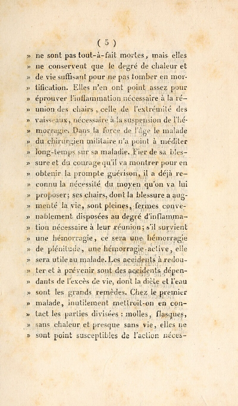 » ne sont pas tout-à-fait mortes^ mais elles » ne conservent que ie degré de chaleur et » de vie suffisant pour ne pas tomber en moi- » tification. Elles n'en ont point assez pour » éprouver i'ioflammalion nécessaire à la ré- » union des ciiairs , celle de rextréniilé des w vai.ssrîaux, nécessaire à 2a suspension de l'hé- » morragie-. Dans !a force de l'âge le malade » du.clîi.rorgien militaire n'a poinî à méditer » long-ieîrjps sur sa maladie. Fier de sa bîes- » sure et du courage qu'il va montrer pour en » obtenir la prompte guérisonj il a déjà re- y> connu la nécessité du moyen qu'on va lui » proposer; ses chairs, dont ia blessure a aug- » mente la vie, sont pleines, fermes conve- » nabiement disposées au degré d'inflamma- 3:» tion nécessaire à leur l'éunion; s'il survient » une hémorragie, ce sera une hémorragie n de plénitcde, une hémorragie-aclivej elle y> sera utile au malade. Les accidents à redou- j> ter et à prévenir sont des aaeident&dépen- » dants de l'excès de vie, dont la dièle et Teaii » sont les grands remèdes. Chez le premier » malade, inutiiemeot metiroit-on en con- M tact les parties divisées : molles, flasques, » sans chaleur et presque sans vie, elles ne » sont point susceptibles de l'aciion liéces-