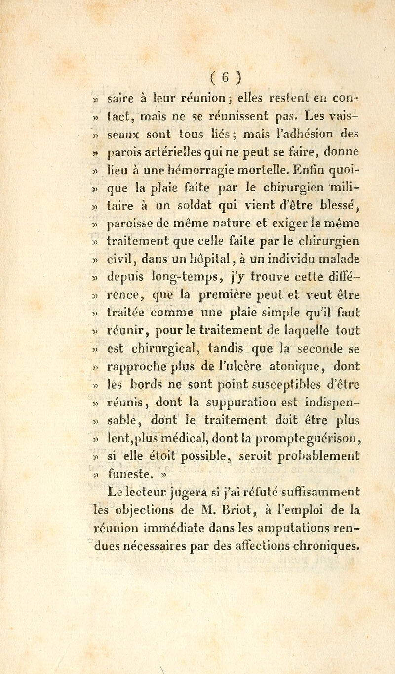 y> saîre à leur réunion ; elles reslent en con--: » tact, mais ne se réunissent pas. Les vais- ï> seaux sont tous liés ; mais l'adhésion des s» parois artérielles qui ne peut se faire, donne « lieu à une hémorragie mortelle. Enfin quoi- » que la plaie faite par le chirurgien mi!i- V taire à un soldat qui vient d'être blessé, y> paroisse de même nature et exiger le même » traitement que celle faite par le chirurgien y> civil, dans un hôpital, à un individu malade » depuis long-temps, j'y trouve cette diffé- 5) rence, que la première peut et veut être » traitée comme une plaie simple qu'il faut » réunir, pour le traitement de laquelle tout » est chirurgical, tandis que la seconde se » rapproche plus de l'ulcère atonique, dont » les bords ne sont point susceptibles d'être yy réunis, dont la suppuration est indispen- >^ sable, dont le traitement doit être plus V lent,plus médical, dont la prompteguérison, y> si elle étoit possible^ seroit probablement » funeste. « Le lecteur jugera si j'ai réfuté suffisamment les objections de M. Briot, à l'emploi de la réunion imniiédiate dans les amputations ren- dues nécessaires par des affections chroniques.