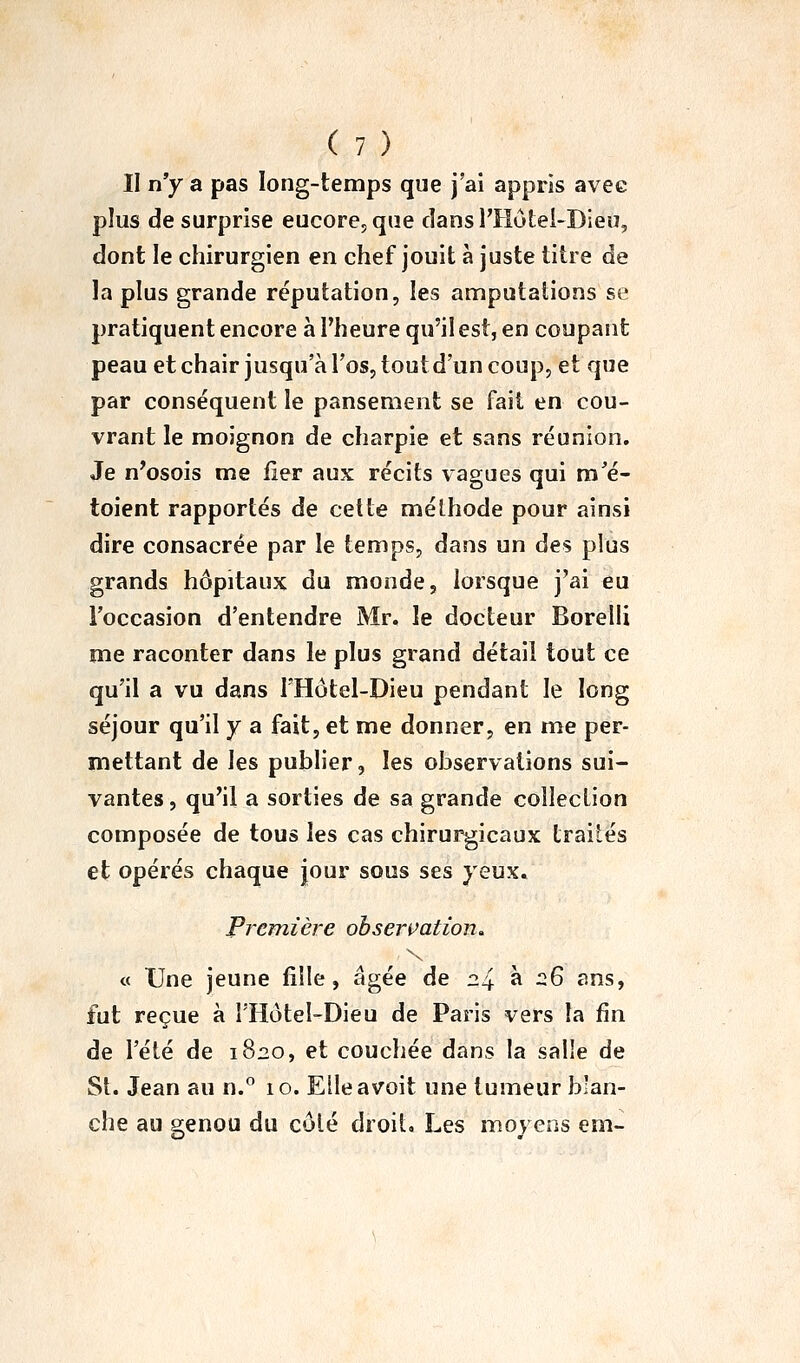 II n'y a pas long-temps que j'ai appris avee plus de surprise eucore5qae cîansl'Hutei-Dieu, dont le chirurgien en chef jouit à juste titre de la plus grande réputation, les amputations se pratiquent encore à l'heure qu'il est, en coupant peau et chair jusqu'à l'os, tout d'un coup, et que par conséquent le pansement se fait en cou- vrant le moignon de charpie et sans réunion. Je n^osois me lier aux récits vagues qui m'é- toient rapportés de celte méthode pour ainsi dire consacrée par le temps, dans un des plus grands hôpitaux du monde, lorsque j'ai eu l'occasion d'entendre Mr. le docteur Borelli me raconter dans le plus grand détail tout ce qu'il a vu dans l'Hôtel-Dieu pendant le long séjour qu'il y a fait, et me donner, en me per- mettant de les publier, les observations sui- vantes , qu'il a sorties de sa grande collection composée de tous les cas chirurgicaux traités et opérés chaque jour sous ses yeux. Première obsermtion, o Une jeune fille, âgée de 24 à r^6 ans, fut reçue à î'Hôtel-Dieu de Paris vers la fin de l'été de 1820, et couchée dans la sal'e de St. Jean au n. 10. Eileavoit une tumeur blan- che au eenou du côté droit. Les moyens em-