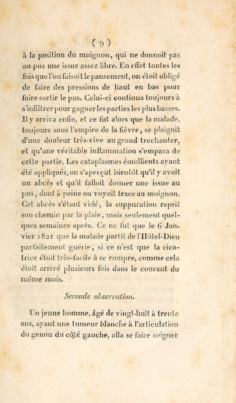 V C9) à la position du moignon, qui ne donnoit pas au pus une issue assez libre. En eifet toutes les fois que l'on faisoit le pansement, on étoit obligé de fciire des pressions de haut en bas pour faire sortir le pus. Celui-ci continua toujours à s'infiltrer pour gagner les parties les plus basses. Il y arriva enfin, et ce fut alors que la malade, toujours sous Fempire de la fièvre, se plaignit d'une douleur très-vive au grand troclianter, et qu'une véritable inflammation s'empara de cette partie. Les cataplasmes émoîlients ayant été appliqués, on s'apeiçut bientôt qu'il y avoit un abcès et qu'il falloit donner une issue au pus, dont à peine on vojoit trace au moignon. Cet abcès s'étant vidé, la suppuration reprit son chemin par la plaie, mais seulement quel- ques semaines après. Ce ne fut que le 6 Jan- vier 1821 que la malade partit de î'Hôtel-Dieu parfaitement guérie, si ce n'est que la cica- trice étoit très-facile à se romore, comme cela étoit arrivé plusieurs fois dans le courant du même mois. Seconde obserpcilion. Un jeune homme, âgé de vingt-huit à trente ans, ayant une tumeur blanche à l'articulation du genou du cc^té gauche, alla se faire soigner