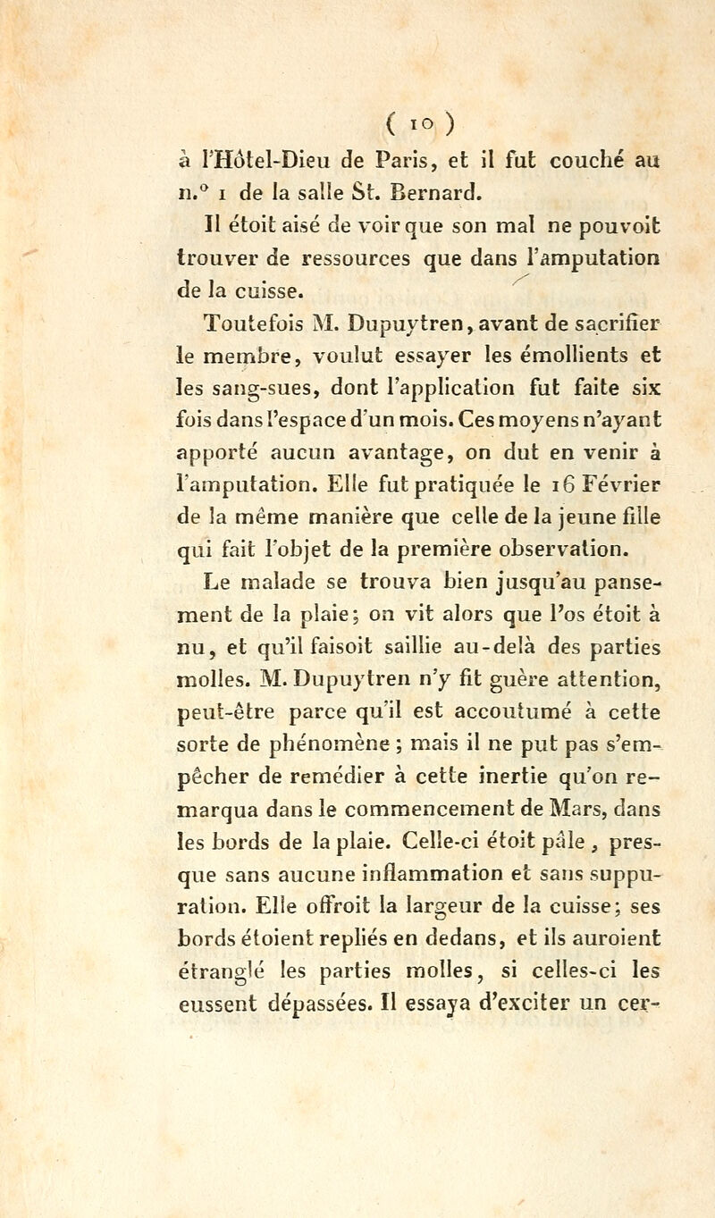 à l'Hôtel-Dieu de Paris, et il fat couché au n.^ I de la salle St. Bernard. Il étoit aisé de voir que son mal ne pouvoit trouver de ressources que dans l'amputation de la cuisse. Toutefois M. Dupuytren, avant de sacrifier le membre, voulut essayer les émollients et les sang-sues, dont l'application fut faite six fois dans l'espace d'un mois. Ces moyens n'ayant apporté aucun avantage, on dut en venir à l'amputation. Elle fut pratiquée le 16 Février de la même manière que celle de la jeune fille qui fait l'objet de la première observation. Le malade se trouva bien jusqu'au panse- ment de la plaie; on vit alors que l'os étoit à nu, et qu'il faisoit saillie au-delà des parties molles. M. Dupuytren n'y fit guère attention, peut-être parce qu'il est accoutumé à cette sorte de phénomène ; mais il ne put pas s'em- pêcher de remédier à cette inertie qu'on re- marqua dans le commencement de Mars, dans les bords de la plaie. Celle-ci étoit pâle , pres- que sans aucune inflammation et sans suppu- ration. Elle offroit la largeur de la cuisse; ses bords étoient repliés en dedans, et ils auroient étranglé les parties molles, si celles-ci les eussent dépassées. Il essaya d'exciter un cer-