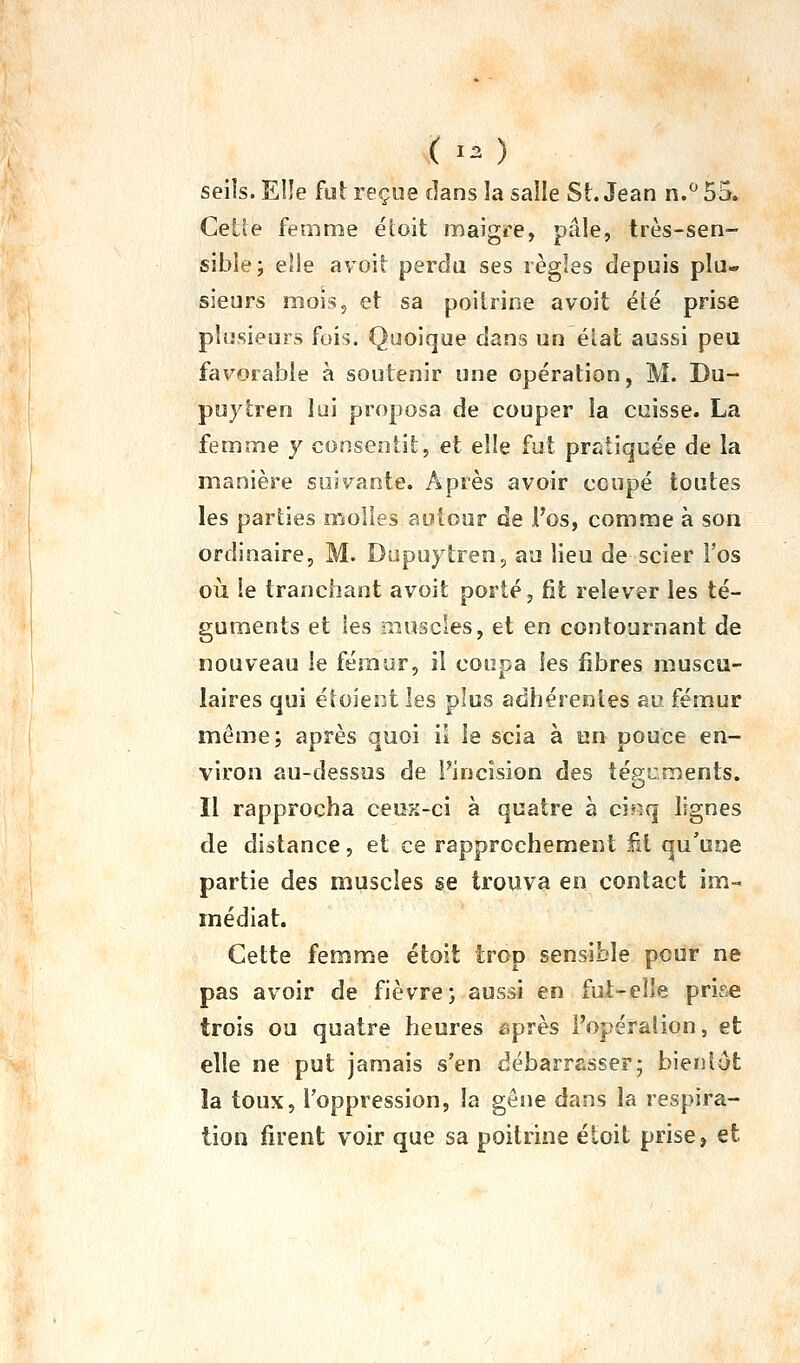 seiîs. EI!e fut reçue dans la salle St. Jean n.*^ 55. Cette femnîe éloit maigre, pâle, très-sen- sible; elle avoit perda ses règles depuis plu- sieurs mois, et sa poitrine avoit été prise plusieurs fois. Quoique dans un élat aussi peu favorable à soutenir une opération, M. Du- puytren lui proposa de couper la cuisse. La femme y consentit, et elle fut pratiquée de la manière suivante. Après avoir coupé toutes les parties molles autour de l'os, comme à son ordinaire, M. Dupuytren, au lieu de scier l'os où le tranchant avoit porté, fit relever les té- guments et les iiiuscles, et en contournant de nouveau le fémur, il coupa les fibres muscu- laires qui étoient les plus adhérentes au fémur même; après quoi il le scia à un pouce en- viron au-dessus de l'incision des téguments. o Il rapprocha ceux-ci à quatre à ci»^q lignes de distance, et ce rapprochement M qu'une partie des muscles se trouva en contact im- médiat. Cette femme étoit trop sensible peur ne pas avoir de fièvre; aussi en fut-eîle prif.e trois ou quatre heures après l'opéralion, et elle ne put jamais s'en débarrasser; bientôt îa toux, l'oppression, la gêne dans la respira- tion firent voir que sa poitrine étoit prise, et