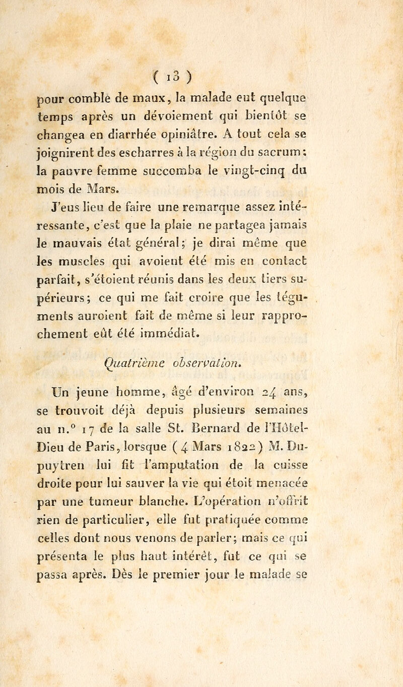 ( -3) pour comble de maux, la maïade eot quelque temps après un dévoiement qui bientôt se changea en diarrhée opiniâtre. A tout cela se joignirent des escharres à la région du sacrum ; la pauvre femme succomba le vingt-cinq du mois de Mars. J'eus lieu de faire une remarque assez inté- ressante, c'est que la plaie ne partagea jamais le mauvais état général; je dirai même que les muscles qui avoient été mis en contact parfait, s'étoient réunis dans les deux tiers su- périeurs; ce qui me fait croire que les tégu- ments auroient fait de même si leur rappro- chement eût été immédiat. Quatrième observation» Un jeune homme, âgé d'environ 24 «ns, se trouvoit déjà depuis plusieurs semaines au n.° 17 de la salle St. Bernard de iHôtel- Dieu de Paris, lorsque ( 4 Mars 1822) M. Du- puytren lui fit l'amputation de la cuisse droite pour lui sauver la vie qui étoit menacée par une tumeur blanche. L'opération n'offrit rien de particulier, elle fut pratiquée comme celles dont nous venons de parler; mais ce qui présenta le plus haut intérêt, fut ce qui se passa après. Dès le premier jour le malade se