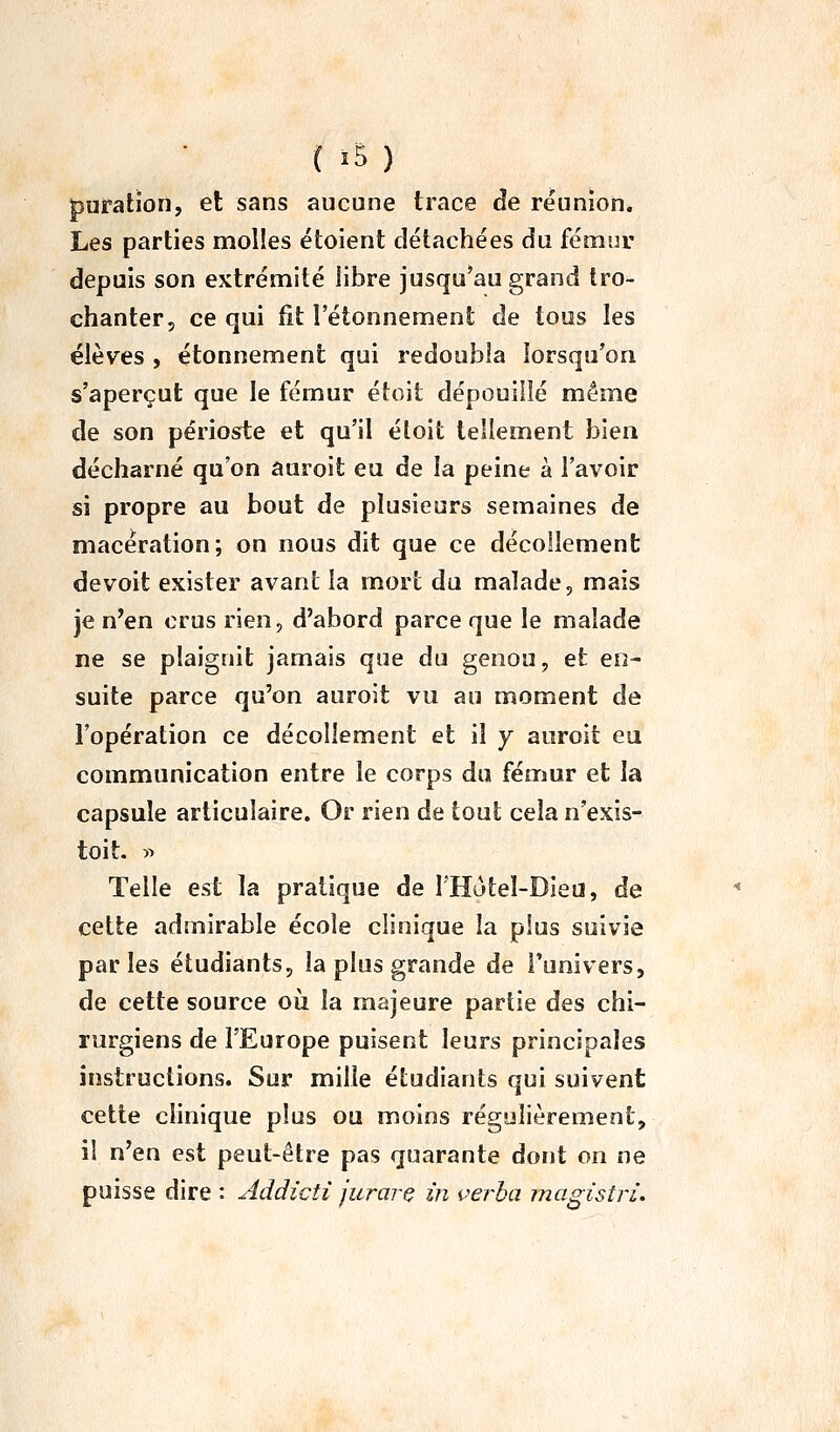 puration, et sans aucune trace de réunion. Les parties molles étoient détachées du fémur depuis son extrémité libre jusqu'au grand tro- chanter, ce qui fit l'étonnement de tous les élèves , étonnement qui redoubla lorsqu'on s'aperçut que le fémur étoit dépouillé même de son périoste et qu'il éloit tellement bien décharné qu'on auroit eu de la peine à l'avoir si propre au bout de plusieurs semaines de macération; on nous dit que ce décollement devoit exister avant la mort du malade, mais je n'en crus rien, d'abord parce que le malade ne se plaignit jamais que du genou, et en- suite parce qu'on auroit vu au moment de l'opération ce décollement et il y auroit eu communication entre le corps du fémur et la capsule articulaire. Or rien de tout cela n'exis- toit. « Telle est la pratique de l'Hùtel-Dieii, de cette admirable école clinique la plus suivie parles étudiants, la plus grande de Tunivers, de cette source où la majeure partie des chi- rurgiens de l'Europe puisent leurs principales instructions. Sur mille étudiants qui suivent cette clinique plus ou moins régulièrement, i! n'en est peut-être pas quarante dont on ne puisse dire : Addicti jurarç in verba magisîri.