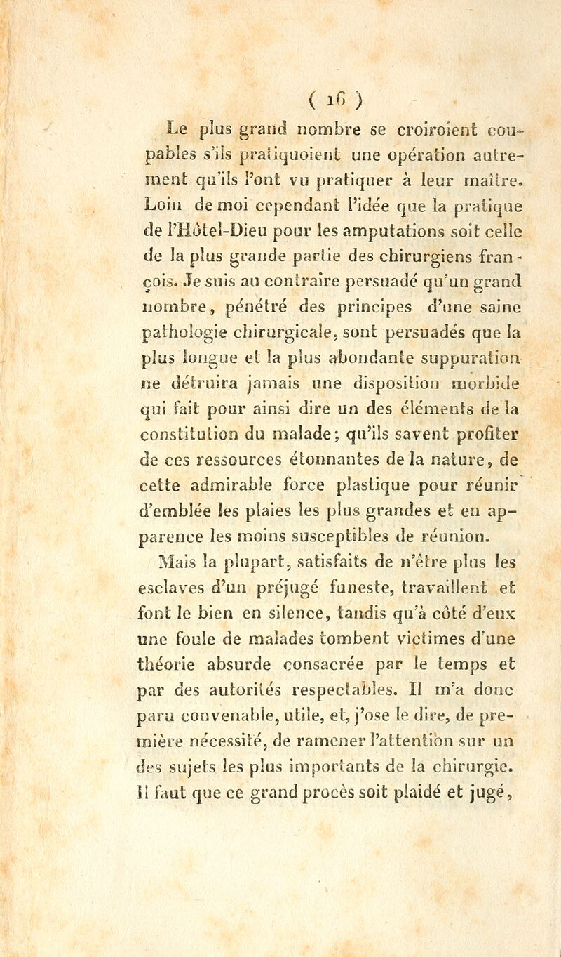 ( i6 ) - Le plus grand nombre se croiroient cou- pables s'ils praiiquoient une opération autre- ment qu'ils l'ont vu pratiquer à leur maître. Loin de moi cependant l'idée que la pratique de l'Hotei-Dieu pour les amputations soit celle de la plus grande pariie des chirurgiens fran- çois. Je suis au contraire persuadé qu'un grand nombre, pénétré des principes d'une saine pathologie chirurgicale, sont persuadés que la plus longue et la plus abondante suppuration ne détruira jamais une disposition morbide qui fait pour ainsi dire un des éléments de la constitution du malade; qu'ils savent profiter de ces ressources étonnantes delà nature, de cette admirable force plastique pour réunir d'emblée les plaies les plus grandes et en ap- parence les moins susceptibles de réunion. Mais la plupart, satisfaits de n'être plus les esclaves d'un préjugé funeste, travaillent et font le bien en silence, tandis qu'à côté d'eux une foule de malades tombent victimes d'une théorie absurde consacrée par le temps et par des autorités respectables. II m'a donc paru convenable, utile, et, j'ose le dire, de pre- mière nécessité, de ramener l'attention sur un des sujets les plus importants de la chirurgie. il faut que ce grand procès soit plaidé et jugé,