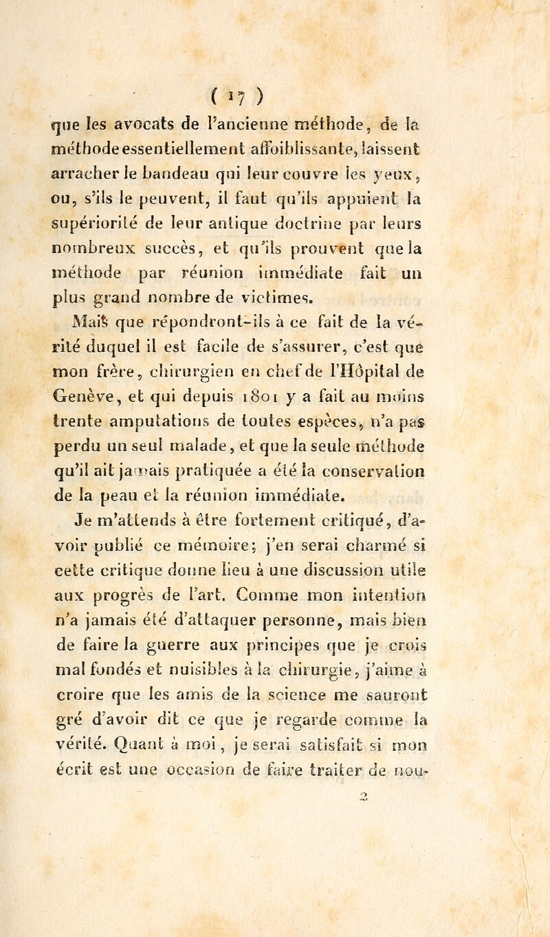 ï|tie les avocats de l'ancienne méthode, de la méthode essentiellement aifoiblissante, laissent arracher le bandeau qni leur couvre les yeux, ou, s'ils le peuvent, il faut qu'ils appuieîit la supériorité de leur antique doctrine par leurs nombreux succès, et qu^ils prouvent que la méthode par réunion immédiate fait un plus grand nombre de viclimes. Mai% que répondront-iîs à ce fait de la vé- rité duquel il est facile de s'assurer, c'est que mon frère, chirurgien en chef de l'Hôpital de Genèv'^e, et qui depuis 1801 y a fait au moins trente amputations de toutes espèces, n'a pas perdu un seul malade, et que la seule méthode qu'il ait ja î>ais pratiquée a éié la conservation de la peau eï la réunion immédiate. Je m'attends à être fortement critiqué, d'a- voir publié ce mémoire; j'en serai charmé si cette critique donne lieu à une discussion utile aux progrès de l'art. Gomme mon intention n'a jamais été d'attaquer personne, mais bien de faire la guerre aux principes que je crois mal fondés et nuisibles à la chirurgie, j'aime à croire que les amis de la science me sauront gré d'avoir dit ce que je regarde comme la vérité. Qaanl à moi, je serai satisfait si mon écrit est une occasion de faire traiter de nou-