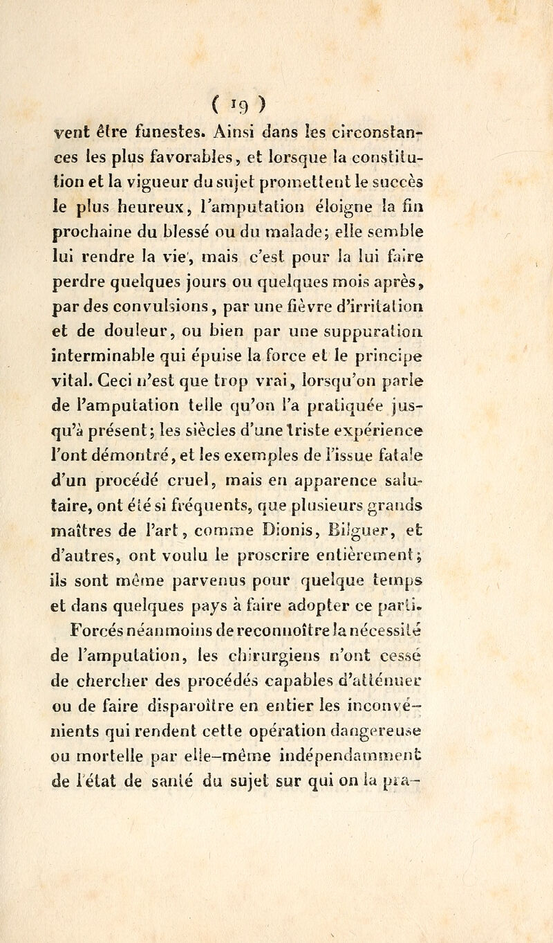 { ^9 ) vent êlve funestes. Ainsi dans les circonstan- ces les plus favorables, et lorsque la constitu- tion et la vigueur du sujet promettent le succès le plus heureux, Tamputation éloigne la fin prochaine du blessé ou du malade; elle semble lui rendre la vie, mais c'est pour la lui faire perdre quelques jours ou quelques mois après, par des convulsions, par une fièvre d'irritalion et de douleur, ou bien par une suppuration, interminable qui épuise la force et le principe vital. Ceci ii'est que trop vrai, lorsqu'on parle de Pamputation telle qu'on l'a pratiquée jus- qu'à présent; les siècles d'une triste expérience l'ont démontré, et les exemples de l'issue fatale d'un procédé cruel, mais en apparence salu- taire, ont été si fréquents, que plusieurs grands maîtres de l'art, comme Dionis, Bilguer, et d'autres, ont voulu le proscrire entièrement; ils sont même parvenus pour quelque temps et dans quelques pays à faire adopter ce parii- Forcés néanmoins de reconnoître la nécessité de l'amputation, les chirurgiens n'ont cessé de chercher des procédés capables d'atténuei' ou de faire disparoître en entier les inconvé- nients qui rendent cette opération dangereuc^e ou mortelle par elle-même indépendammeîiS: de létat de sanlé du sujet sur qui on la pi a-