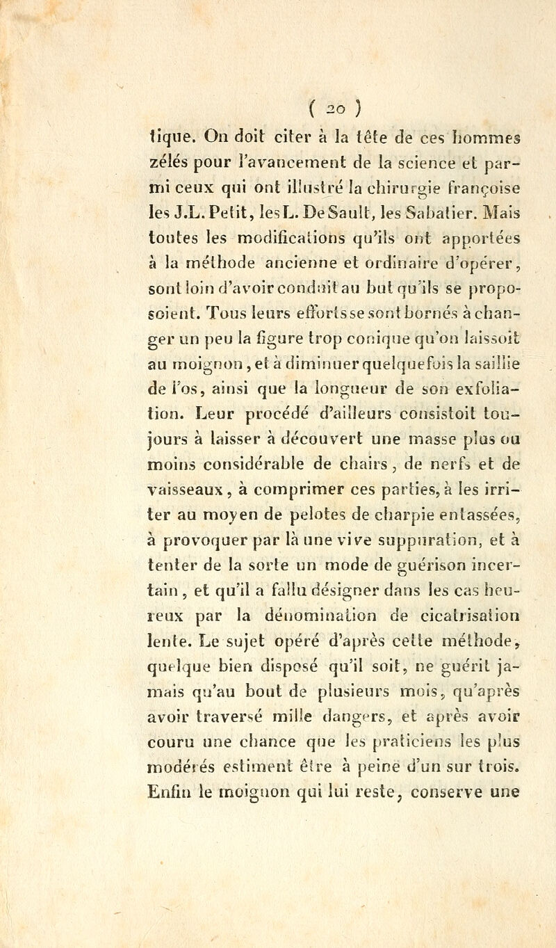 ( 20} tique. On doit citer à la tête de ces hommes zélés pour Tavancement de la science et par- mi ceux qjii ont illustré la chirurgie Françoise les J.L.Pefit, lesL. DeSault, lesSahatier. Mais toutes les modificalions qu'ils ont apportées à la méthode ancienne et ordinaire d'opérer, sont loin d'avoir condiîit au but qu'ils se propo- soient. Tous leurs efforts se sont bornés échan- ger un peu la figure trop conique qu'on laissoit au moignon , et à diminuer quelquefois la saillie de i'os, ainsi que la longueur de son exfolia- tion. Leur procédé d'ailleurs consistoit tou- jours à laisser à découvert une masse plus ou moins considérable de chairs, de nerf^ et de vaisseaux, à comprimer ces parties, a les irri- ter au moyen de pelotes de charpie entassées, à provoquer par là une vive suppuration, et à tenter de la sorte un mode de guérison incer- tain , et qu'il a fallu désigner dans les cas heu- reux par la dénomination de cicatrisaiion lente. Le sujet opéré d'après cette méthode, quelque bien disposé qu'il soit, ne guérit ja- mais qu'au bout de plusieurs mois, qu'après avoir traversé mille dangers, et après avoir couru une chance que les praticiens les plus modérés estiment être à peine d'un sur trois. Enfin le moignon qui lui reste, conserve une