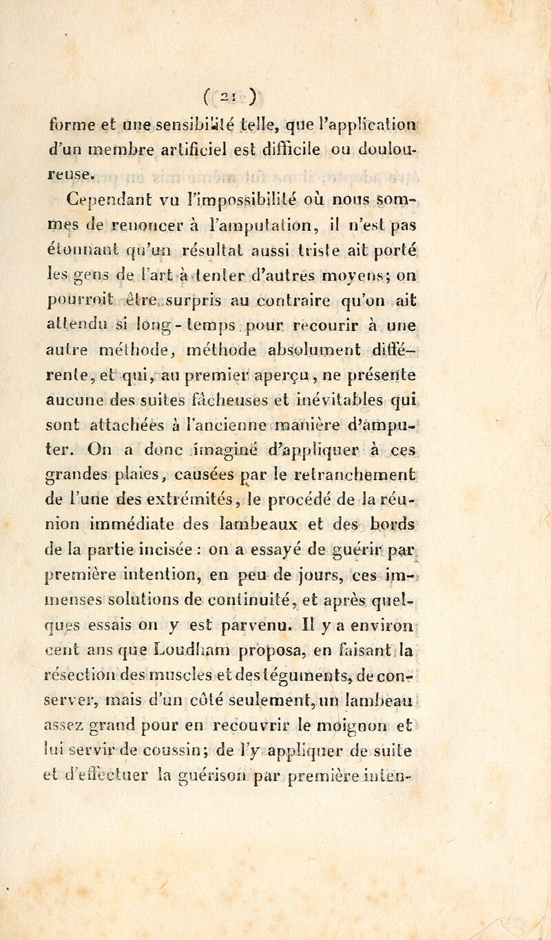 f ni ) forme et une sensibiîité telle, que l'app'.icaîion d'un membre artificiel est difficile ou doulou- reuse. Cependant vu l'impossibililé oii nous som- mes de renoncer à FamputaHon, il n'est pas éioïinant qu'un résultat aussi trisle ait porté les gens de l'art à tenter d'autres moyens; on pourroit être surpris au contraire qu'on ait attendu si long-temps pour recourir à une autre méthode, méthode absolument difte- rente, et qui, au premier aperçu , ne présente aucune des suites fâcheuses et inévitables qui sont attachées à l'ancienne manière d'ampu- ter. On a donc imaginé d'appliquer à ces grandes plaies, causées par le retranchement de l'une des extrémités, le procédé de la réu- nion immédiate des lambeaux et des bords de la partie incisée : on a essayé de guérir par première intention, en peu de jours, ces im- menses solutions de continuité, et après quel- ques essais on y est parvenu. Il y a environ cent ans que Loudham proposa, en feisant.la résection des muscles etdesléguraerits,deconr- server, mais d'un côté seulement, urt lambeau assez grand pour en recouvrir le moignon et lui servir de coussin; de l'y appliquer de suite et d'effectuer la guérison par première iîilen