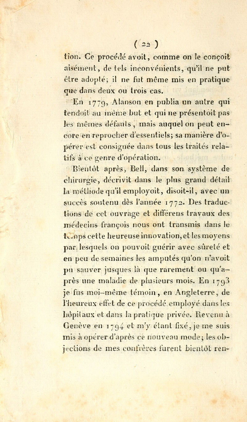 (  ) iîon. Ce procédé avoit, comme on îe conçoit aiséiïîeijt, de teis inconvénients, qu'il ne put être adopté; il ne ftit même mis en pratique que dans deux ou trois cas. En 1779, Aianson en publia un autre qui tendoit au même but et qui ne présentôit pas les mêmes défauts , mais auquel on peut en- core en reproclîer dessentiels; sa manière d'o- pérer est consignée dans tous les traités rela- tifs à ce genre d'opération. Bientôt après, Bell, dans son système de eîiirurgie, décrivit dans le plus grand délaiS la méthode qu'il employoit, disoit-il, avec un succès soutenu dès l'année 177:2. Des traduc- tions de cet ouvrage et difFérens travaux des médecins françois nous ont transmis dans le le. nps cette heureuse innovation, et les moyens par, lesquels on pouvoit guérir avec sûreté et en peu de semaines les amputés qu'on n'avoit pu sauver jusques là que rarement ou qu'a- près une maladie de plusieurs mois. En 1793 je fus moi-même témoin, en Angleterre, de l'heureux effet de ce procédé employé dans les liôpiîaux et dans la pratique privée. Revenu h Genève eiî 1794 et m'y étant fixé, je me suis mis à opérer d'après ce nouveau mode; les ob- jections de mes coiiftères furent bientôt ren*