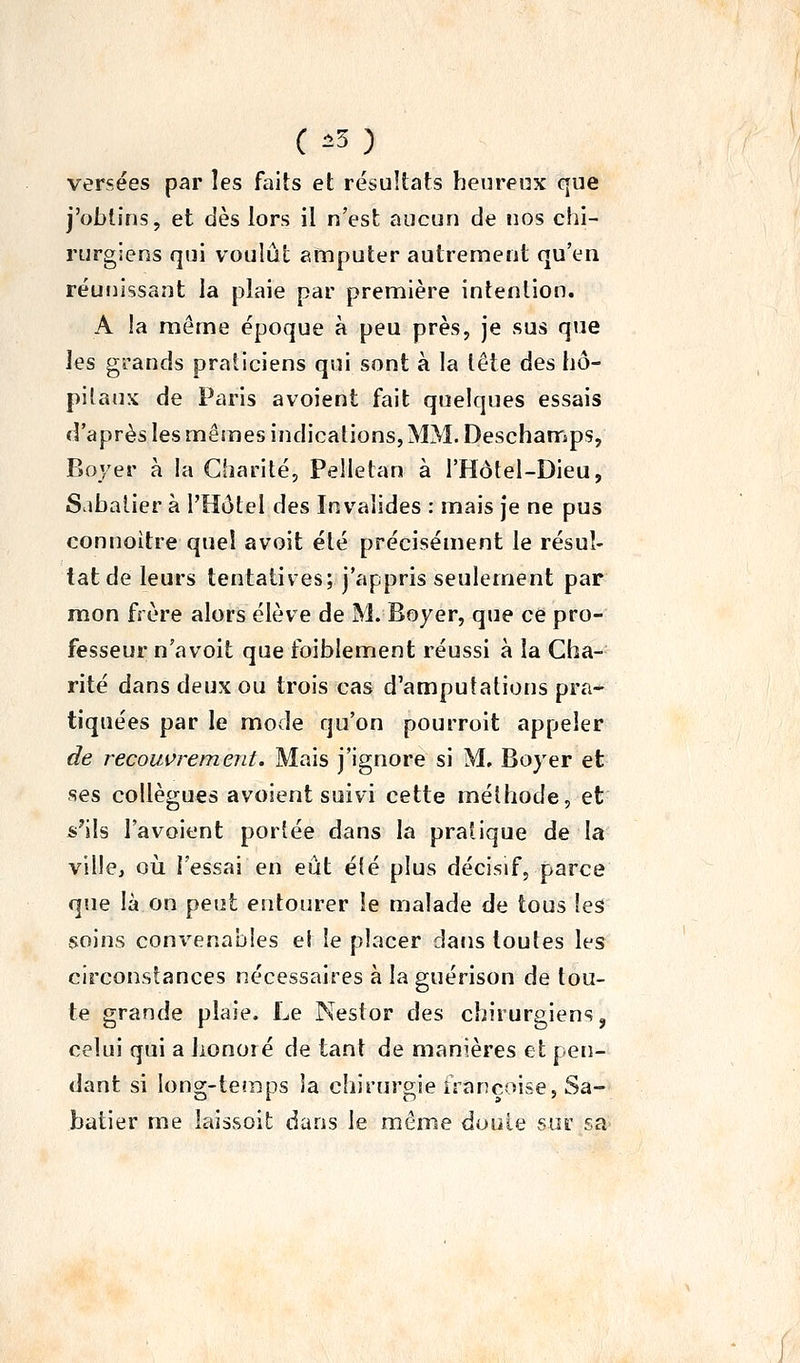 versées par les faits et résultats heureux que j'obtins, et dès lors il n'est aucun de nos chi- rurgiens qui voulût amputer autrement qu'en réunissant la plaie par première intention. A !a même époque à peu près, je sus que les grands praticiens qui sont à la tête des hô- pitaux de Paris avoient fait quelques essais d'après les mêmes indications, MM. Deschamps, Boyer à la Charité, Pelletan à THôtel-Dieu, Sabalier à l'Hôtel des Invalides : mais je ne pus connoitre quel avoit été précisément le résul- tat de leurs tentatives; j'appris seulement par mon frère alors élève de M. Boyer, que ce pro- fesseur n'avoit que foiblement réussi à la Cha- rité dans deux ou trois cas d'amputations pra- tiquées par le mode qu'on pourroit appeler de recouvrement. Mais j'ignore si M, Boyer et ses collègues avoient suivi cette méthode, et s'ils l'avoient portée dans la pratique de la ville, où l'essai en eût été plus décisif, parce que là on peut entourer le malade de tous les soins convenables et le placer dans toutes les circonstances nécessaires à la guérison de tou- te grande plaie. Le Nestor des chirurgiens, celui qui a bonoié de tant de manières et pen- dant si long-te«nps la chirurgie francoise, Sa- batier me iaissoil; dans le même doute sur sa