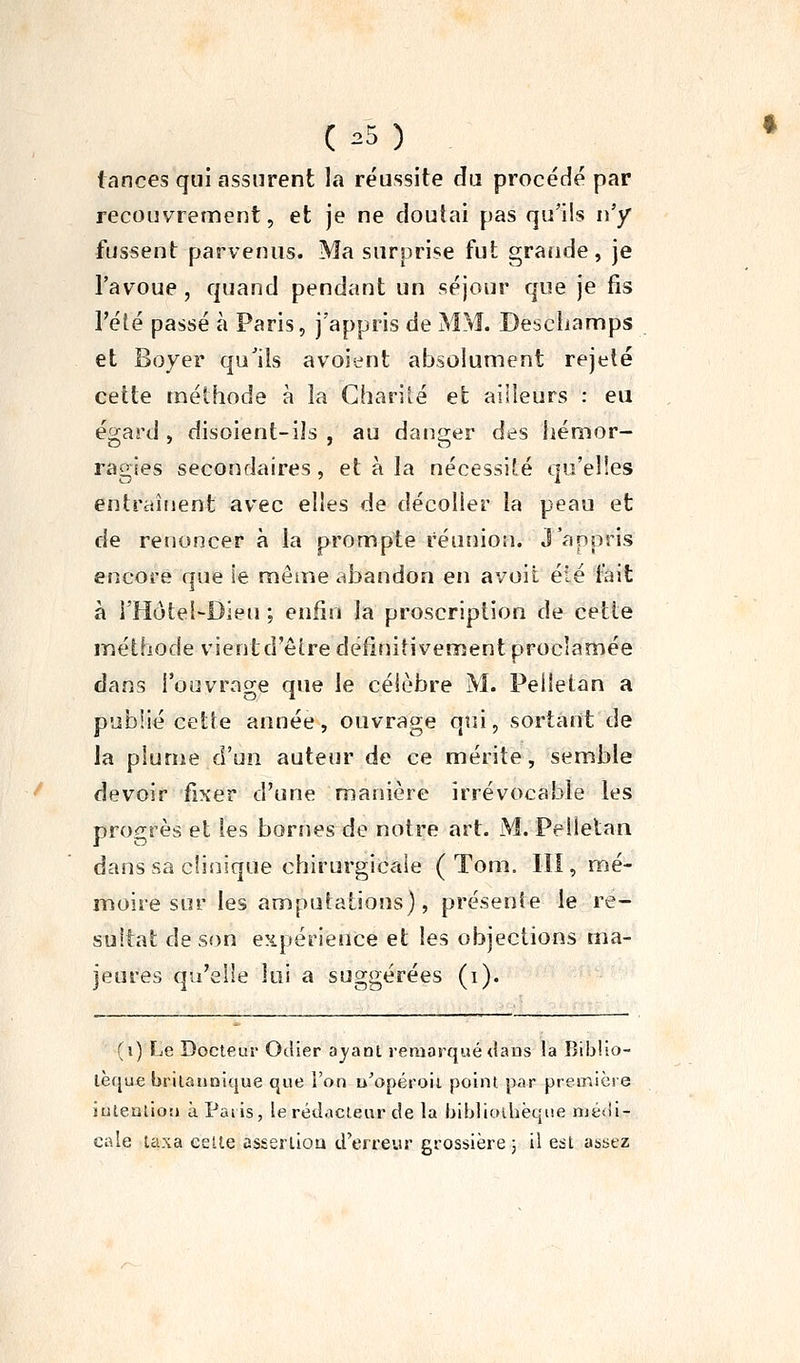 ( :=5 ) . tances qui assurent la réussite du procédé par recouvrennent, et je ne doutai pas qu'ils n'y fussent parvenus. Ma surprise fut grande, je l'avoue, quand pendant un séjour que je fis l'été passé à Paris, j'appris de MM. Deschamps et Boyer qu'ils avoient absolument rejeté cette méthode à la Charité et ailleurs : eu égard , disoient-ils , au danger des hémor- ragies secondaires, et à la nécessité qu'elles entraînent avec elles de décoller la peau et de renoncer à la prompte réunion. J'appris encore que ie même abandon en avoit été l^it à l'Hôtel-Dieu ; enfin la proscription de cette jTiéthode vient d'être définitivement proclamée dans l'ouvrage que le célèbre M. Peiîetan a publié cette année, ouvrage qui, sortant de la plume d'un auteur de ce mérite, semble devoir fixer d'une manière irrévocable les progrès et les bornes de notre art. M. Pellelan dans sa clinique chirurgicale ( Tom. III, mé- moire sur les amputations), présente le ré- sultat de son e?ipérience et les objections ma- jeures qu'elle lui a suggérées (i). (i) Le Docteur Oclier aj'ant remarqué dans la Btbiio- lèque brilannique que l'on u^opéroii point par première iutealiorj àPaiis, le rédacteur de la bibliothèque niéiii- cale taxa celle asserliou d'erreur grossière ; il est assez