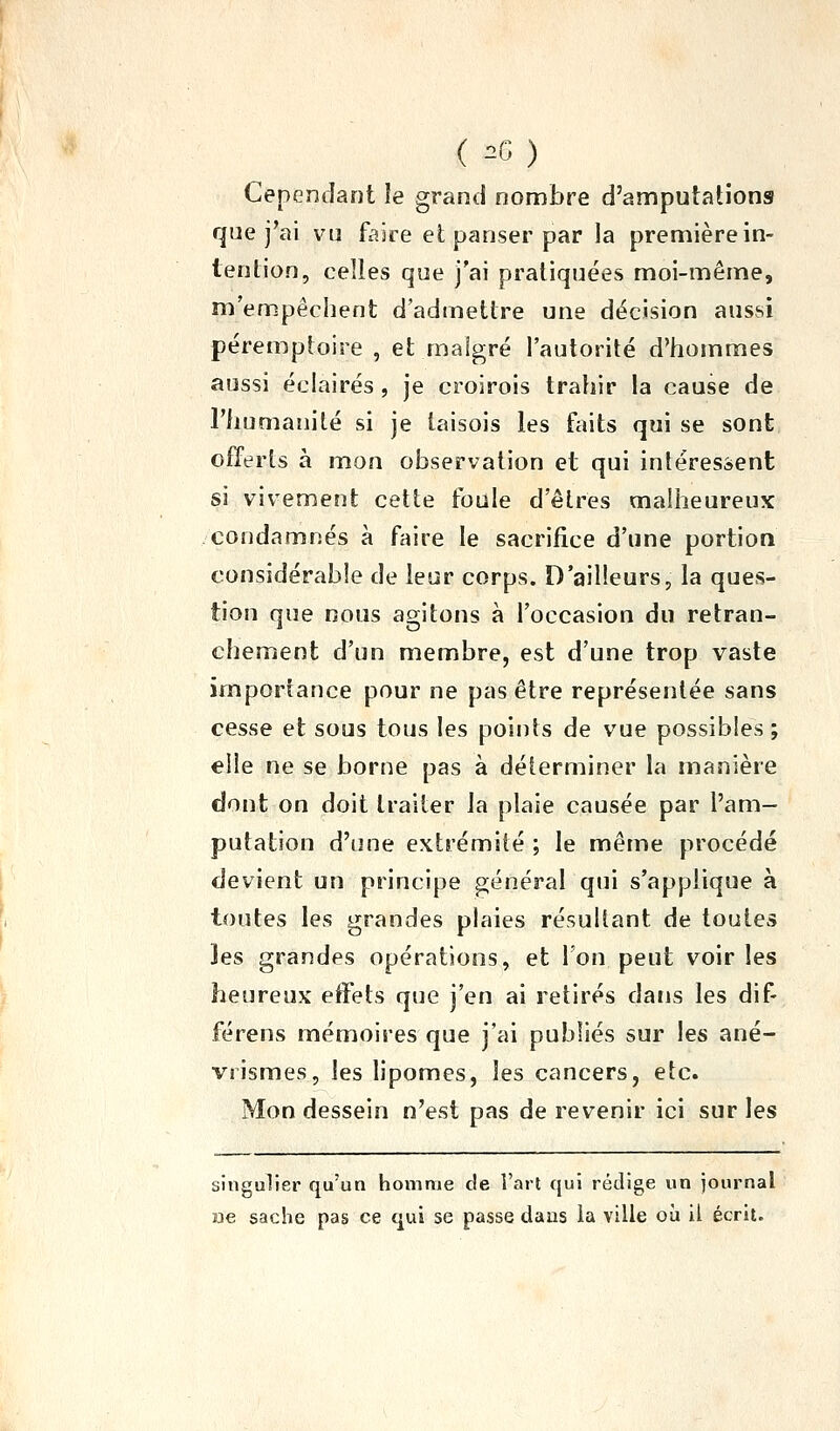 ( =C) Cependant le grand nonnbre d'amputations que j'ai vu faire et panser par la première in- tention, celles que j'ai pratiquées moi-même, m'empêchent d'admettre une décision aussi péremptoire , et malgré l'autorité d'hommes aussi éclairés , je croirois trahir la cause de riiumanilé si je laisois les faits qui se sont offerts à mon observation et qui intéressent si vivement cette foule d'êtres malheureux condamnés à faire le sacrifice d'une portion considérable de leur corps. D'ailleurs, la ques- tion que nous agitons à l'occasion du retran- chement d'un membre, est d'une trop vaste importance pour ne pas être représentée sans cesse et sous tous les points de vue possibles ; elle ne se borne pas à déterminer la manière dont on doit traiter la plaie causée par l'am- putation d'une extrémité ; le même procédé devient un principe général qui s'applique à toutes les grandes plaies résultant de toutes Jes grandes opérations, et l'on peut voir les heureux effets que j'en ai retirés dans les dif- férens mémoires que j'ai publiés sur les ané- vrismes, les lipomes, les cancers, etc. Mon dessein n'est pas de revenir ici sur les singulier qu'un homme de l'art qui rédige un journal ae sache pas ce qui se passe daus la ville où il écrit.