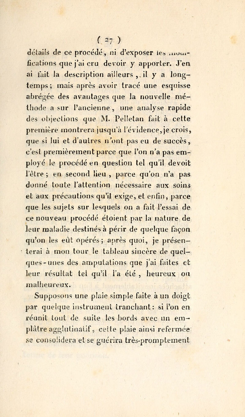 ( ^7 ) détails de ce procédé, ni d'exposer iea wiot*.- fications que j'ai cru devoir y apporter. J'en ai fait la description ailleurs,, il y a long- temps ; mais après avoir tracé une esquisse abrégée des avantages que la nouvelle mé- thode a sur l'ancienne , une analyse rapide des ohjections que M. Pelletan fait à cette première montrera jusqu'à l'évidence, je crois, que si lui et d'autres n'ont pas eu de succès, c'est premièrement parce que l'on n'a pas em- ployé le procédé en question tel qu'il devoit l'être ; en second lieu , parce qu'on n'a pas donné toute l'attention nécessaire aux soins et aux précautions qu'il exige, et enfin, parce que les sujets sur lesquels on a fait l'essai de ce nouveau procédé étoient par la nature de leur maladie destinés à périr de quelque façon qu'on les eût opérés; après quoi, je présen- terai à mon tour le tableau sincère de quel- ques-unes des amputations que j'ai faites et leur résultat tel qu'il l'a été , heureux ou malheureux. Supposons une plaie simple faite à un doigt par quelque iîistrumeni tranchant: si l'on en réunit tout de suite les bords avec un em- plâtre aggîutinaiif, celte plaie ainsi refermée se consolidera et se guérira très-promptemeut