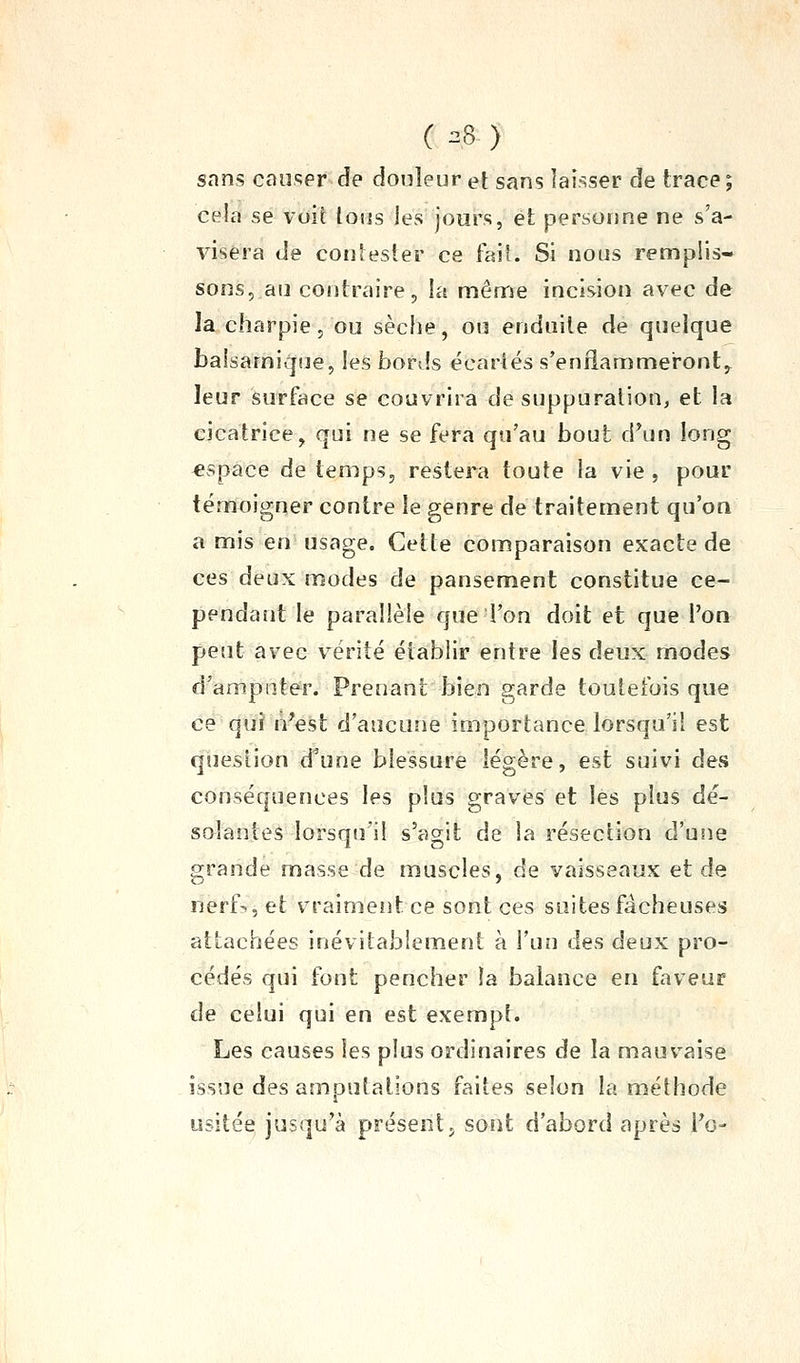 ( ^8 ) sans causer de douleur et sans laisser de trace ; cela se voit totis les jours, et personne ne s'a- visera de contester ce fait. Si nous remplis- sons, au contraire, la même incision avec de la charpie, ou sèche, on enduite de quelque balsamique, les bords écartés s'enflammeront^ leur surface se couvrira de suppuration, et la cicatrice, qui ne se fera qu'au bout d^un long €spàce de temps, restera toute la vie , pour témoigner contre le genre de traitement qu'on a mis en usage. Cette comparaison exacte de ces deux modes de pansement constitue ce- pendaîit le parallèle que l'on doit et que l'on peut avec vérité établir entre les deux modes d'amputer. Prenant bien garde toutefois que ce qui n'eàt d'aucune importance lorsqu'il est question d^une blessure légère, est suivi des conséquences les plus graves et les plus dé- solantes lorsqu'il s'agit de la résection d'uîie grande masse de muscles, de vaisseaux et de nerf-., et vraimeiit ce sont ces suites fâcheuses attachées inévitablement à l'un des deux pro- cédés qui font pencher la balance en faveur de celui qui en est exempt. Les causes les plus ordinaires de la mauvaise issue des amputations faites selon la méthode usitée jusqu'à présent j sont d'abord après Te-