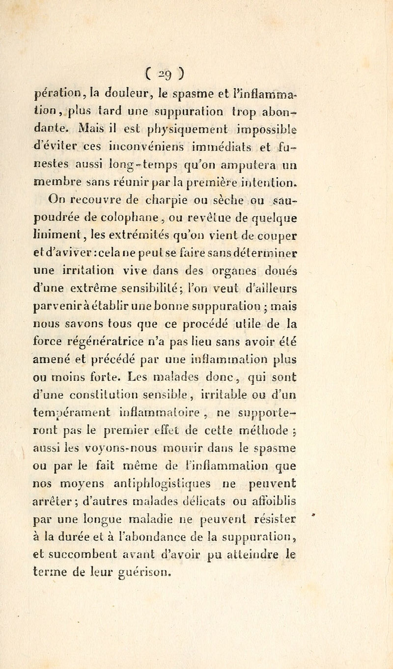 përation, la douleur, le spasme et l'infiamma- lion, plus tard une suppuration trop abon- dante. Mais il est physiquement inipossible d'éviter ces inconvéniens immédiats et fu- nestes aussi long temps qu'on amputera un membre sans réunir par la première intention. On recouvre de charpie ou sèche ou sau- poudrée de colophane, ou revêtue de quelque Jiniment, les extrémités qu'on vient de couper et d'à vi ver : cela ne peut se faire sans déterminer une irritation vive dans des organes doués d'une extrême sensibilité; l'on veut d'ailleurs parveniràétablir unebonjie suppuration ; mais nous savons tous que ce procédé utile de la force régénératrice n'a pas lieu sans avoir été amené et précédé par une inliammaiion plus ou moins forte. Les malades donc, qui sont d'une constitution sensible, irritable ou d'un tempérament inflammatoire , ne supporte- ront pas le premier effet de cette méthode j aussi les voyons-nous mourir dans le spasme ou par le fait même de finflammaiion que nos moyens antiphlogistiqoes ne peuvent arrêter; d'autres malades délicats ou aftbiblis par une longue maladie ne peuvent résister à la durée et à l'abondance de la suppuration, et succombent avant d'avoir pu atteindre ie terme de leur guérison.