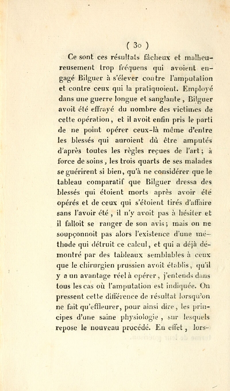 Ce sont ces résultats fâcheux et malheu- reusement trop fréquens qui avoient en- gagé Bllguer à s'élever contre l'amputation et contre ceux qui la pratiquoient. Employé dans une guerre longue et sanglante , Biiguer avoit été effrayé du nombre des victimes de cette opération, et il avoit enfin pris le parti de ne point opérer ceux-là même d^cnlre les blessés qui auroient dû être amputés d'après toutes les règles reçues de l'art ; à force de soins , les trois quarts de ses malades se guérirent si bien, qu'à ne considérer que le tableau comparatif que Biiguer dressa des blessés qui étoient morts après avoir été opérés et de ceux qui s'étoient tirés d'affaire sans l'avoir été , il n'y avoit pas à hésiter et il falloit se ranger de son avis ; mais on ne soupçonnoit pas alors l'existence d'une mé- thode qui détruit ce calcul, et qui a déjà dé- montré par des tableaux semblables à ceux que le chirurgien prussien avoit établis, qu'il y a un avantage réel à opérer, j'entends dans tous les cas oii l'amputation est indiquée. On pressent cette différence de résultat lorsqu'on ne fait qu'effleurer, pour ainsi dire, les prin- cipes d'une saine physiologie , sur lesquels repose le nouveau procédé. En eifet, lors-