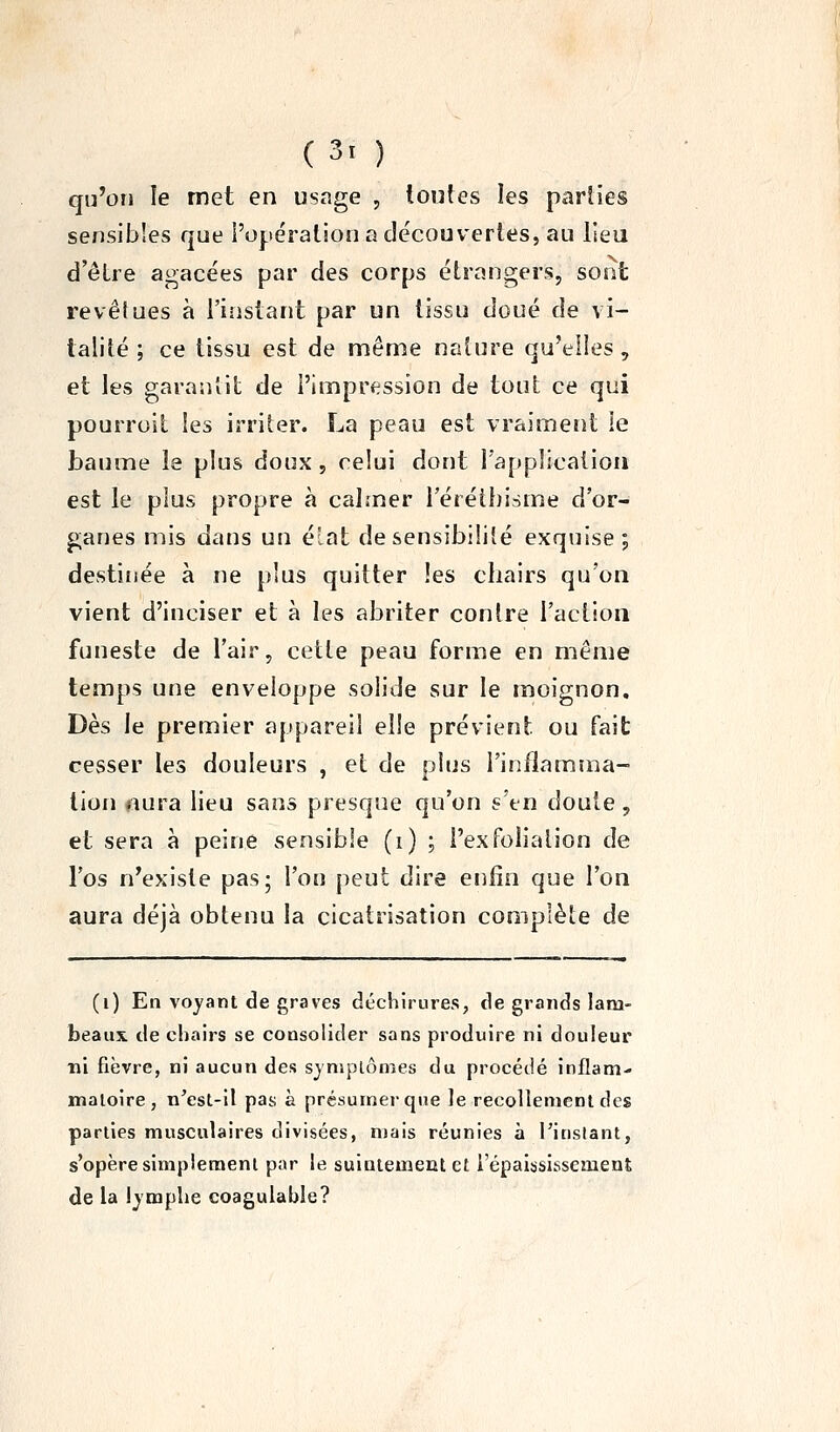 qu'on le met en usage , toutes les pariies sensibles que i'opération a découvertes, au lieu d'être agacées par des corps étrangers, sont revêtues à l'instant par un tissu doué de vi- talité ; ce tissu est de même nature qu'elles, et les garantit de l'impression de tout ce qui pourroit les irriter. La peau est vraiment le baume le plus doux , celui dont l'application est le plus propre à calmer l'éréthisme d'or- ganes mis dans un éîat de sensibilité exquise; destinée à ne plus quitter les chairs qu'on vient d'inciser et à les abriter contre l'action funeste de l'air, cette peau forme en même temps une enveloppe solide sur le moignon. Dès le premier appareil elle prévient ou fait cesser les douleurs , et de plus l'inflamma- tion aura lieu sans presque qu'on s'en doute , et sera à peine sensible (i) ; i'exfoliation de l'os n'existe pas; l'on peut dire enfin que l'on aura déjà obtenu la cicatrisation complète de (i) En voyant de graves déchirures, de grands lam- beaux de chairs se consolider sans produire ni douleur ni fièvre, ni aucun des symptômes du procédé inflam- matoire, n'est-il pas à présumer que le recollement des parties musculaires divisées, mais réunies à l'instant, s'opère simplement par le suintenaeul et l'épaississement de la lymphe coagulable?