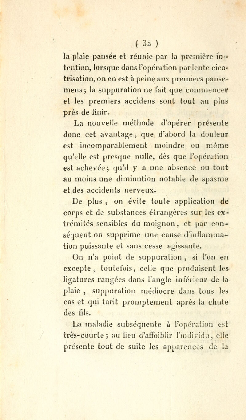 ïa plaie pansëe et réunie par la première in- tention, lorsque dans l'opération par lente cica- trisation, on en est à peine aux premiers panse- mens ; la suppuration ne fait que commencer et les premiers accidens sont tout au plus près de finir. La nouvelle méthode d'opérer présente donc cet avantage, que d'abord la douleur est incomparablement moindre ou môme qu'elle est presque nulle, dès que l'opération est achevée; qu'il y a une absence ou tout au moins une diminution notable de spasme et des accidents nerveux. De plus , on évite toute application de corps et de substances étrangères sur les ex- trémités sensibles du moignon, et par con- séquent on supprime une cause d'inflamma- tion puissante et sans cesse agissante. On n'a point de suppuration , si l'on en excepte 5 toutefois, celle que produisent les ligatures rangées dans l'angle inférieur de la plaie , suppuration médiocre dans tous les cas et qui tarit prompteraent après la chute des fils. La maladie subséquente à l'opération est très-courte; au lieu d'alFoiblir l'individu, elle présente tout de suite les apparences de la