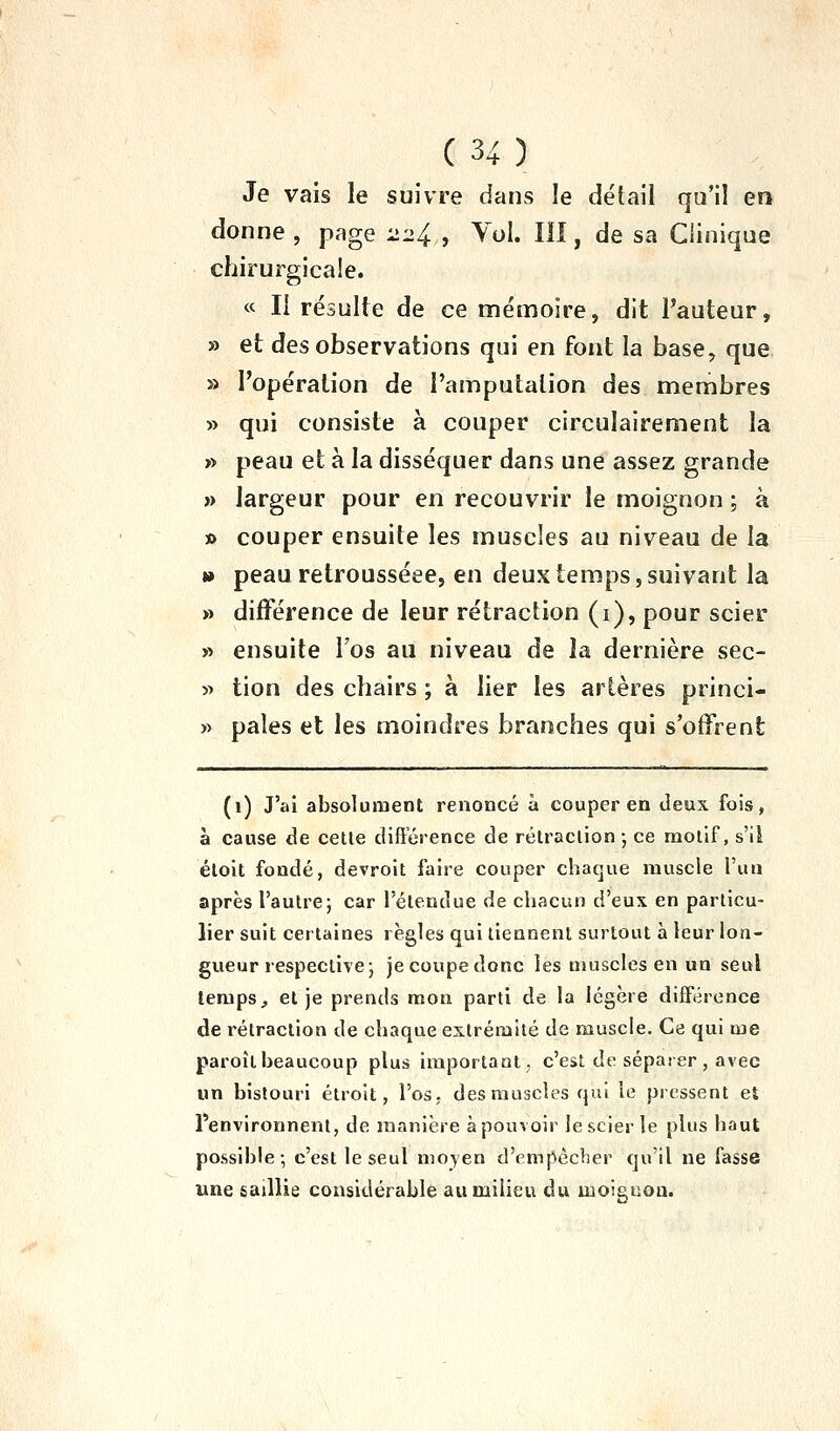 Je vais le suivre dans îe détail qu'il en donne , page 224 , Vol. III, de sa Clinique chirurgicale. « Il résulte de ce mémoire, dit l'auteur, » et des observations qui en font la base, que » l'opération de l'amputation des membres » qui consiste à couper circulairement la » peau et à la disséquer dans une assez grande » largeur pour en recouvrir le moignon ; à » couper ensuite les muscles au niveau de la » peau retrousséee, en deux temps, suivant la » différence de leur rétraction (i), pour scier » ensuite l'os au niveau de la dernière sec- » tion des chairs ; à lier les artères princi- » pales et les moindres branches qui s'offrent (i) J'ai absolument renoncé à couper en deux fois, à cause de cette différence de rétraction-, ce motif, s'il étoit fondé, devroit faire couper chaque muscle l'un après l'autre; car l'étendue de chacun d'eux en particu- lier suit certaines règles qui tiennent surtout à leur lon- gueur respective; je coupe donc les muscles en un seul temps, et je prends mon parti de la légère différence de rétraction de chaque extrémité de muscle. Ce qui me paroît beaucoup plus important, c'est de séparer , avec un bistouri étroit, l'os, des muscles qui le pressent et l'environnent, de manière à pouvoir le scier le plus haut possible; c'est le seul moyen d'empêcher qu'il ne fasse une saillie considérable au milieu du moiguoa.