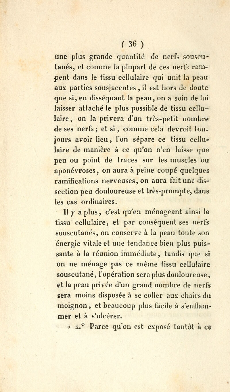 une plus grande quantité de nerfs souscu- tanés, et comme la plupart de ces nerfs ram- pent dans le tissu cellulaire qui unit la peau aux parties sousjacentes , il est hors de doute que si, en disséquant la peau, on a soin de lui laisser attaché le plus possible de tissu cellu- laire, on la privera d'un très-petit nombre de ses nerfs ; et si, comme cela devroit tou- jours avoir lieu, l'on sépare ce tissu cellu- laire de manière à ce qu'on n'en laisse que peu ou point de traces sur les muscles ou aponévroses, on aura à peine coupé quelques ramifications nerveuses, on aura fait une dis- section peu douloureuse et très-prompte, dans les cas ordinaires. Il Y a plus, c'est qu'en ménageant ainsi le tissu cellulaire, et par conséquent ses nerfs souscutanés, on conserve à la peau toute son énergie vitale et une tendance bien plus puis- sante à la réunion immédiate, tandis que si on ne ménage pas ce même tissu cellulaire souscutané, l'opération sera plus douloureuse, et la peau privée d'un grand nombre de nerfs sera moins disposée à se coller aux chairs du moignon , et beaucoup plus facile à s'enflam- mer et à s'ulcérer. « 2.^ Parce qu'on est exposé tantôt à ce
